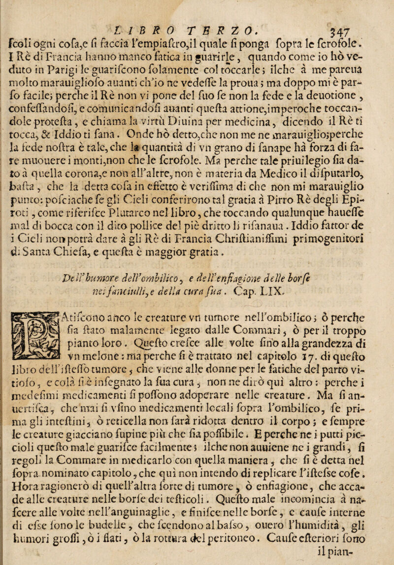 fcoli ogni cofa,e fi faccia fempiaftro,il quale fi ponga fopra le fcrofole. I Rè di Francia hanno manco fatica in guarirle, quando come io hò ve¬ duto in Parigi le guarifcono fidamente col toccarle; fiche à mepareua molto marauigliofo alianti ch'io ne vedefTe la proua ; ma doppo mi è par- fio facile; perche il Rè non vi pone del fino fe non la fede e la deuotione > confettandoli, e comunicandoli auanti quefta attiene,imperoche toccan¬ dole protetta , e chiama la virtù Diuina per medicina , dicendo il Rè ti tocca, & Iddio ti fiana. Onde hò detto,che non me ne marauiglio;perche la fede noftra è tale, che la quantità di vn grano di fanape ha forza di fa¬ re muouere i monti,non che le fcrofole. Ma perche tale priuilegio fia da¬ to à quella coronale non alfaltre,non è materia da Medico il disputarlo. roti, come riferifce Plutarco nel libro, che toccando qualunque hauelfe mal di bocca con il dico pollice del piè dritto li rifanaua. Iddio fattoi* de i Cieli non potrà dare à gli Rè di Francia Chriftianiflìmi primogenitori di Santa Chic fa, e quefta è maggior gratia, Peirbumore delYombilko 5 e de irenfiagione delie borfi nei fanciulli, e della cura fu a. Cap. LIX„ Aaifeono a ileo le creature vn tumore nelfombiJico; ò perche fia ftato malamente legato dalle Commari , ò per il troppo pianto loro. Quello crefce alle volte fino alla grandezza di vn melone ; ma perche fi è trattato nel capitolo 17. di quello libro dèlfi fletto tumore 5 che viene alle donne per le fatiche del parto vi- tiofo 5 e colà fi è infegnato la fua cura , non ne dirò qui altro : perche i medefimi medicamenti fipoftòno adoperare nelle creature. Ma fian- tiertifca, che mai fi vfino medicamenti locali fopra Fombilico, fe pri¬ ma gli inteflini, ò reticella non farà ridotta dentro il corpo; efempre le creature giacciano fupine più che fiapoffibile * E perche ne i putti pic¬ cioli quello male guarifee facilmente 3 ilche non aulitene nc i grandi, fi regoli la Gommare in medicarlo con quella maniera 5 che fi è detta nei fopra nominato capitolo,che qui non intendo di replicare Fiftefse cofe • H ora ragionerò di quelfaltra forte di tumore^ ò enfiagione, che acca¬ de alle creature nelle borie dei teflicoli. Quefto male incomincia à na* feere alle volte nelFanguinaglie, e finifee nelle borie, e caufe interne di cfselonole budelle, chelcendonoalbalso, ouero Thamidità, gli humori grolfi, ò i flati , ò la rottura del peritoneo. Caufe efteriori fono il pian-