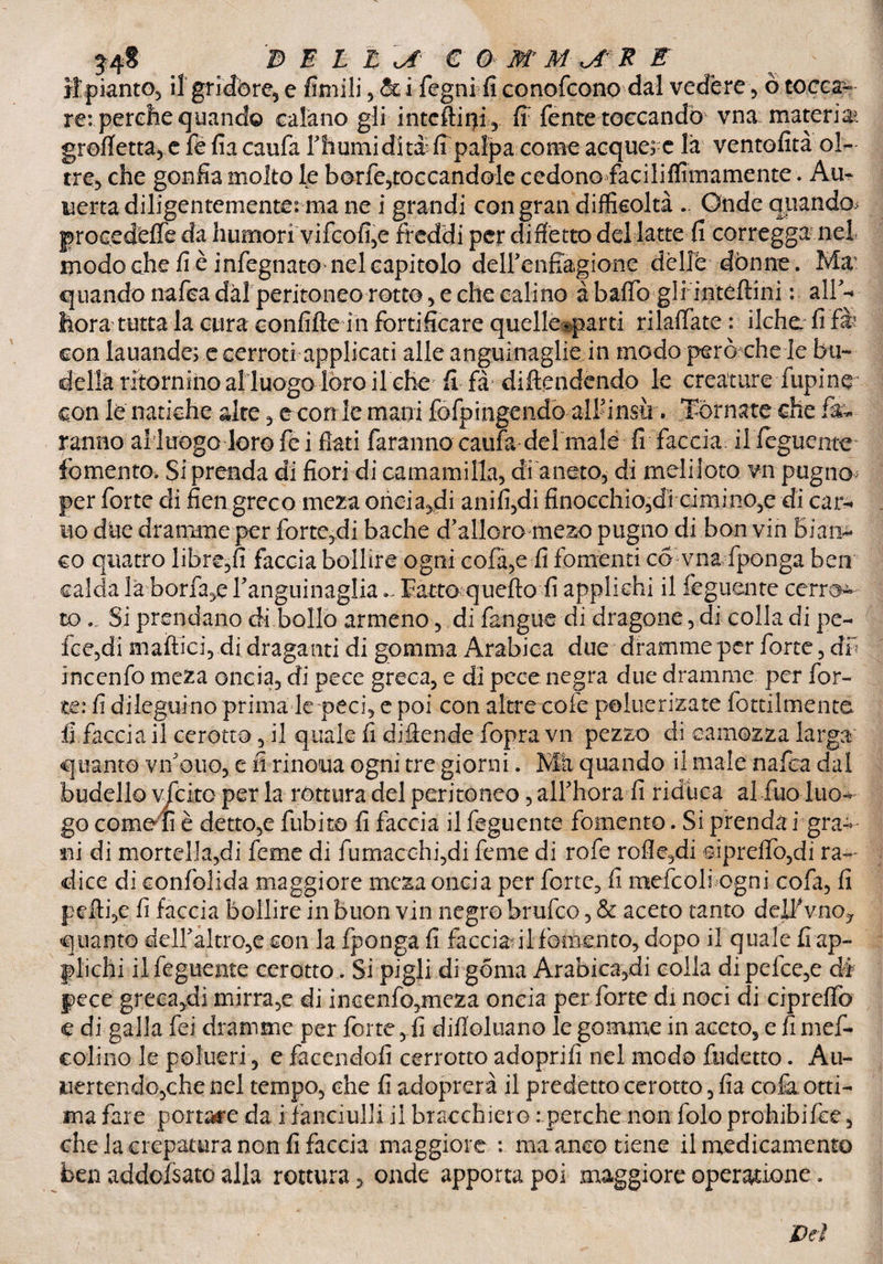 ripianto, iigrìdòre, e fìntili, & i fogni fi conofcono dal vedére , ò tocca¬ re: perche quando calano gli inteftirff, fi fente toccando vna materia» grofietta, e féfiacaufa l’humiditafi palpa come acquej e la ventofità ol¬ tre, che gonfia molto le borfe,toccandole cedono faciliflìmamente. Au- uerta diligentemente: ma ne i grandi con gran difficoltà . Onde qiiandoj procedere da humori vifcofi,e freddi per di fletto del latte fi corregga nel modo che fi è infognato nel capitolo deH’enfiagione dèllé dònne. Ma’ quando nafca dal peritoneo rotto, e che cali no à baffo gli inteftini : all’-- hora tutta la cura confifte in fortificare quelkiparti rilaffate : ilche. fi fi con lauande; e cerroti applicati alle anguinaglìe in modo però che le bu¬ della ritornino al luogo loro ilche fi fi difendendo le creature Alpine con le natiche aire , econ le mani fofpingendo aliunsù. Tornate che fa¬ ranno alluogo loro fé i fiati faranno caufa de!male fi faccia ilfeguente fomento. Si prenda di fiori di carnami Ila, di aneto, di meli-loto vn pugno- per forte di fien greco meza oricia^di anifi,di finocchio5di ciminOje di car-> no due dramme per forteti bache d'alloro mezo pugno di bon vin Bian> co quatro libre,fi faccia bollire ogni cofa,e fi fomenti co vna fponga ben calda la borfa,e ranguinaglia ~ Tatto; quello fi applichi il feguente cerre¬ to ... Si prendano di bollo armeno , di fangue di dragone, di colla di pe- fce,di mattici,.di draganti di gomma Arabica due dramme per forte, db incenfo meza oncia, di pece greca, e di pece negra due dramme per for¬ te: fi dileguino prima le peci, e poi con altre cole poluerizate fottilmentc fi faccia il cerotto, il quale fi difende fopra vn pezzo di camozza larga quanto vn ouo, e fi rinoua ogni tre giorni. Ma quando il male natta dal budello viete per la rottura del peritoneo, aJThora fi riduca al fuo luo- go come fi è detto,e fubita fi faccia il feguente fomento. Si prenda i gra- ni di mortella,di feme di fumacchi,di feme di rott rofle,di sipretto,di ra¬ dice di confolida maggiore meza oncia per forte, fi mettoli ogni cofa, fi pelli,e fi faccia bollire in buon vin negro brutto, & aceto tanto delf vno? quanto deiraltro,e con la fponga fi faccia il fomento, dopo il quale fi ap¬ plichi ilfeguente cerotto. Si pigli di gema Arabica,di colia dipefce,e dà pece grecaci mirra,e di incenfo,mcza oncia per forte di noci di cipreffo e di galla fei dramme per forte, fi difìoluano le gomme in aceto, e fi mef- colino le polueri, e facendoli cerrotto adoprifi nel modo fudetto. Au~ vertendo,che nel tempo, che fi adoprerà il predetto cerotto, fia cofa otti¬ ma fare portale da i fanciulli il bracchiere : perche non fole prohibitte, che la crepatura non fi faccia maggiore : ma anco tiene il medicamento ben addofsato alla rottura, onde apporta poi maggiore operatione. JDeì