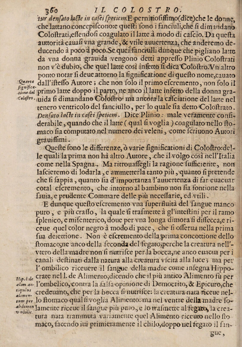 tur den{fatokHe in c^/?//^e^m.E pernitiofiffimo(dice)chc le donne, che lattano concepì fcono:e quelli fono i fanci iliache fi dimandano Coloftrati mettendoli coagulato il latte à modo di cafcio. Da quefta auttoritàeauafi vna grande, & vtile auuertenza, che anderemo de¬ ducendo à poco a poc©*Sequei fanciulli dunque che pigliano latte da vna donna grauida vengono detti apprelfo Plinio Coloftrati non v'è dubio, che quel latte così infetto fi dica Coloft ro. Vn altro ponto notar li deueattorno lafignificatione di quello nome,cauato Autore ; che non folo il primo éfcremcnto, non folo il Mmtdd primolatte doppo il parto, ne anco il latte inietto della donna gra-« ^^•midafi di mandane Còloftró? ma ancorala calciatìone del latte nel tenero ventricolo del fanciullo, per lo quale fia dettoColoftrato. .Dentato lalle in cafei fpetiem. Dice Plinio : male veramente confi-- derabile, quando che il latte ( qual fi voglia ) coaguìatomello tto- macofia computato nel numero dei veleni, come feri nono Autor i grauiffimL Quelle fono le differenze, ò varie fignificationi di Coloftrordeì- le quali la prima non ha altro Autore, xhe ri volgo così helf Italia come nella Spagna^ Maritrouattegli la ragione {ufficiente., non lafcieremo di lodarla , e ammetterla tanto più, quanto fipretende cheli fappia, quanto fia d'importanzaPauuertenza di far euacuar cotal eferemento, che intorno al bambino non fia fontione nella fama,e prudente Commare delle più necettarie, ed vtìli. E dunque quello eferemento vna fuperfluità del fangue manco puro , e più craiTo, la quale fi trafmette à gPinteftini per il ramo fplenico, e mifenterico, doue per vna ìonga dimora li d rileccale ri- ceue quel color negro à mododi pace, che fi otterua nella prima fua deiettione. Non -è eferemento deila prima concottione dello ftomaco;ne anco della feconda del fegatosperche la creatura nelf- vtero della madre nonfi nutrifee per la boccale anco euacua per i canali detti nati dalla natura alla creatura vlcita alla luce > ma per Y ombilico riceuere il fangue della madie come ìniegnaHippo- Hip.i de crate ne'U- de Alimento,dicendo che il più antico Alimento fu per Fombelico, contra la falfa opinione di Democrito, & Epicuro,che ^umeL credcuanO, che per la bocca fi nutrirne: la creatura nata riceue nel- tum per lo ftomaco qual Invoglia Alimento: ma nel ventre della madre To* abd°™,en fornente riceue il fangue più puro, e io trafmette al fegato, la crea- Vnbthc, v & f A % Al' • ° ' tura nata trammuta variamente quel Alimento riceuto nello fio maco, facendomi primieramente il chilo,doppo nel fegato il fin.
