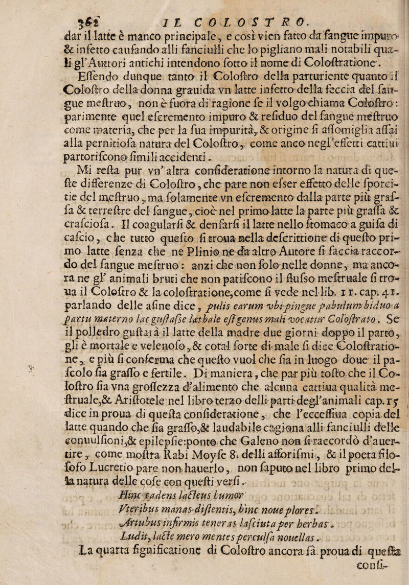 dar il latte è manco principale, e così vico fatto da' fan gire impune* & infetto caufandoalli fanciulli che lo pigliano mali notabili qua¬ li gf Auttori antichi intendono fotto il nome di Coloftratione. Ettendo dunque tanto il Coloftro della partoriente quanto il Coieftro della donna grauida vn latte infetto della feccia dd {an¬ gue meftruo , non èfuora di ragione fe il volgo chiama Coloftro : parimente quel e fere mento impuro & refiduo del fangue meftruo come materia, che per la fua impurità,, & origine fi attornigli a affai alla pernìtiofa natura del Coloftro , come anconegreffetti cattila partorirono finii li accidenti„ Mi retta pur vn altra confidèratione intorno la natura dì que¬ lle differenze di Coloftro, che pare non efser effetto delle {porci¬ ne del nxeftruo, ma fedamente- vn eferemento dalla parte piè graf¬ fa & terreftre dei fangue, cioè nel primo-latte la parte più gratta Se crafciofa. Il coagularli & denfarfi il latte nello Stomaco a guiSa di calcio, che tutto quefto fi troua nella deferittione di quefto pri¬ mo latte fenza che ne Plinio ne da altro Autore fi faccia raccor-' do del fangue meftruo : anzi die non fòle nelle donne, ma anco¬ ra ne gl’ animali bruti che non patifeono il ftufso meftruale fi tro¬ ua il Coloftro & la coloftratione, come fi vede nel lib. x r. cap. ^ri¬ parlando delle afine dice, pulis earum vbrpìngue pabulum hiduo-a par tu materno ìac gnjì a fse fathale ejìgenus mali vocatnr Colo/Ira to. Se il poliedro guidaià il latte della madre due giorni doppo il parto, gli è mortale e velenofo ,,& cotal forte di male fi dice Coloftratio¬ ne y. e più fi conferma che quefto vuol che fìa in luogo doue il pa- icolo fia grattò e fertile. Di maniera , che par più rotto che il Co¬ loftro fia vna grettezza d’alimento che alcuna cartina qualità me- ftrualc,&. Ariftotele nel libro terzo delli parti degl’animali cap. ry diceinproua di quefta confideracione, che reccettìua copia del latte quando che fia grattò,& laudabilecvagiona alli fanciulli delle conuulfioni,& epilepfierponto che Galeno non fi raecordò d’auer- dre, come moftra Rabi Moyfe & detti affòrifmi, & ilpoeta filo- fofo Lucretio pare non hauerlo , non faputo nel libro primo dei-» 'lunatura delle cofe con quefti ver fi,. Mini eadens laEìeus bumor Vteribus manas<diftenti^tìmc noueploreSo . ^Artuhusinfirmk tenera5 / a [cimaper herbas* Ludhjatìe mero mentesperculfa nouellas la quarta fignificatione di Coloftro ancora fa proua di quella