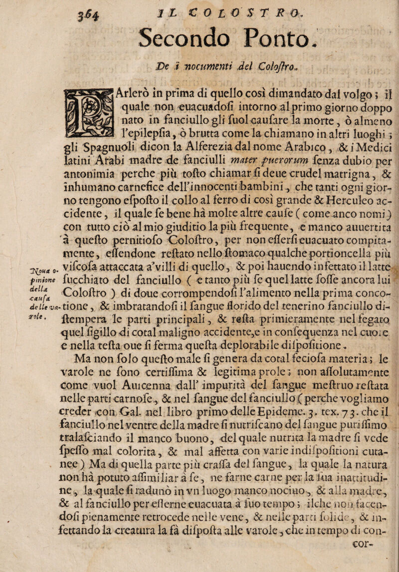 SH Secondo Ponto. De ì ■nocumenti del Coloftro. Arlerò in prima di quello così dimandato dal volgo ; il quale non euacuadofi intorno al primo giorno doppo nato in fanciullo gli fuol caufare la morte, ò almeno l’epilepfia, è brutta come la chiamano in altri luoghi ; gli Spagnuòli dicon la Alferezia dal nome Arabico, &i Medici latini Arabi madre de fanciulli mater fuerorum fcnza dubio per antonimia perche più tolto chiamar fi deue crudel matrigna, & inhumano carnefice deirinnocenti bambini, che tanti ogni gior¬ no tengono efpofto il collo al ferro di così grande & Herc uleo ac- ci dente, il quale fe bene ha molte altre caufe ( come anco nomi ) con tutto ciò al mio giuditio la più frequente, e manco auuerti ta à quello pernidofo Cololtro, per non ellerfieuacuato compita¬ mente, eflendone reflato nelloItomaco qualcheporrioncella più o- vifcofa attaccata a’villi di quello, & poi haucndo infettato illatte tmime fucchiato del fanciullo ( e tanto più fe quel latte folfe ancora lui talu Cololtro ) di doue corrompendoli bali mento nella prima conco- de Ite va* rione, & imbratandofi il fangue florido del tenerino fanciullo di- noie, tempera le parti principali, & refta primieramente nel fegato quel figlilo di cotal maligno accidente^ in confequenza nel cuore e nella tetta oue fi ferma quella deplorabile dilpofitione* Ma non folo quello male fi genera da cotal feciofa materia ; le varole ne fono eertiffima & legitima prò le i non alTolutamente come vuol Auioenna dall* impurità del fangue meftruo reftata nelle parti camole , & nel fangue del fanciullo ;( perche vogì iamo creder con Gai nel libro primo delle Epideme. 3 . tex. 73. cheli fanciullo nel ventre della madre fi nutrifcano del fangue punflimo tralafciando il manco buono, del quale nutrita la madre fi vede Ipelfo mal colorita ^ Se mal affetta con varie indiipoiìtioni cuta¬ nee) Ma di quella parte piu craffa del fangue, la quale ìa natura non ha potuto affimi liar à fe, ne farne carne per la ina inattitadi- ne* la quale fi radunò in vn luogo manco nocino , & alla madre., & al fanciullo per eflerne euacuata à fuo tempo 3 fiche non, facen¬ doli pienamente retrocede nelle vene , & nelle para foli de, & in¬ fettando la creatura la fà difpofta alle varole -, che in tempo di con- cor-