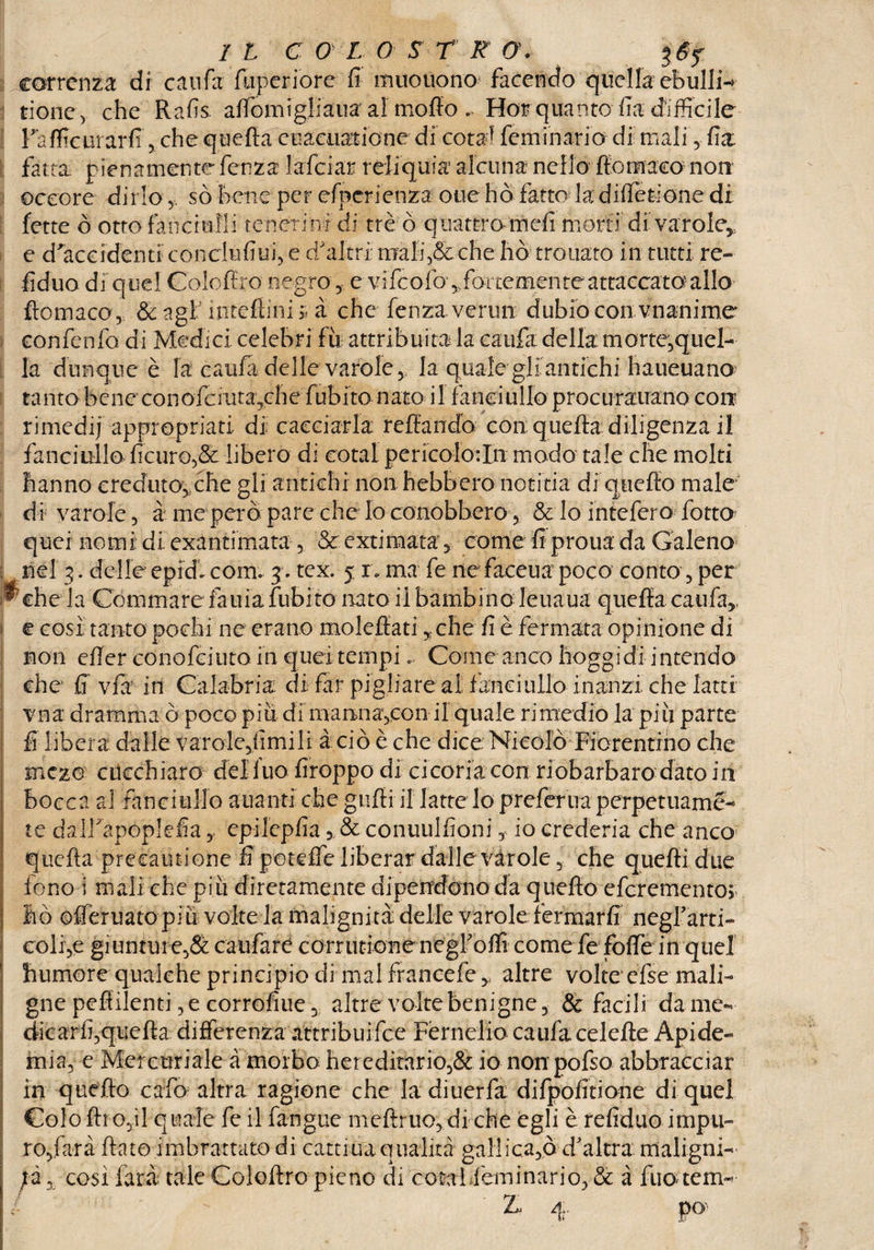 correnza di caufa fliperiore fi muouono facendo quella ebulli rione, che Rafis afTomigliaua al mollo . Hoi quanto fia difficile rafficurarfi, che quella cuacuatione di cota1 feminario di mali,- fia fatta pienamente lenza falciar reliquia alcuna nello ffomaca non ©ccore dirlo,, sò bene per efperienza otie ho fatto la differirne di fette ò otto fanciulli tene ri nf di tré ò quattro meli morti di va roIe5, e d'accidenti conclùfiui, e d'altri orali ,&che hò trouato in tutti re¬ fi duo di quel Colo lire negro, e vifcofo',fforcemen te attaccato allo fìomaco, & agl nudimi » à che fenza vermi dubiocon vnanime confenfo di Medici, celebri £ìi attribuita la caufa della morte,quel- la dunque è fa caufa delle varole, la quale gli antichi haueuano? ta nto b e ne co n afe mta,ch e fub ito n aro i 1 fanciullo proc u rauano con rimedij appropriati di cacciarla reffando con: quella: diligenza il fanciullo ficuro,& libero di eotal pericolotln modo tale che molti hanno creduto,,che gli antichi non hebbero notiria di quello male* di varole, à me però pare che lo conobbero, & lo intefero fotto quei nomi di exantimata , Seextimata, come fi prouada Galeno 3. delle epidi com. j. tex. 5 re ma fe ne faceua poco conto, per la Commare fauiafubito nato il bambino Jeiiaua quella calda*, e cosi tanto pochi ne erano molefiati yche fi è fermata opinione di non efier conofciutoin quei tempi«. Come anco hoggidi intendo che fi via in Calabria di far pigliare al fanciullo in anzi che latri vn a dramma ò poco piu di mamiavcon il quale ri medio la pi li parte fi libera dalle varole,fimilr à ciò è che dice: Nicolò Fiorentino che fficzo clicchiaro del luo firoppo di cicoria con riobarbaro dato in bocca al fanciullo auanti che gufi! il latte lo preferirà perpetuame¬ le dairapoplefia,, epilepfia 3 & conuulfioni t io erederia che anco quella precautione fi porcile liberar dalle varole, che quelli due fono i mali che piu diretamente dipendono da quello eferementor ho ©ffèruato piu volte la malignità delle varole fermarli negfarti- colf,e giunture,& caufare corrutione negfoffi come fe foffe in quel humore qualche principio di mal francefe * altre volte cfse mali¬ gne peflilenti, e corrofiue, altre volte benigne, & facili da me¬ dicarli, quella differenza attribuifee Férnelio caufa celelte Api de- mia, e Mercuriale à morbo hereditario,& io non pofso abbracciar in quello calò altra ragione che ladiuerfa difpofitione di quel Colo Uro,il quale fe il farigue mdlruo,di che egli è refiduo impu¬ ro,farà flato imbrattato di cartina qualità gallica,©, d'altra maligni- ;à, così farà tale Colollro pieno di cosai Feminario, & àfuouem- 4.