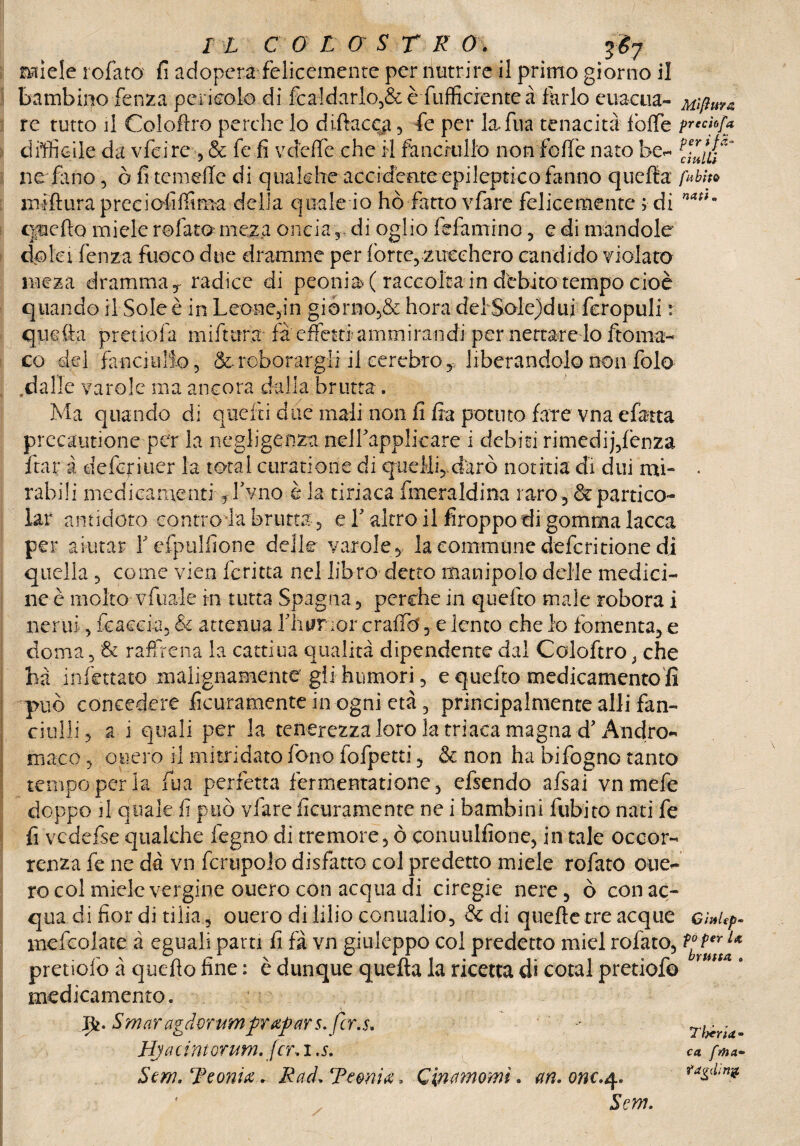 ma miele rofato fi adopera felicemente per nutrire il primo giorno il bambino fenza pericolo di fea!darlo,&è {ufficiente à farlo euacua- Mift re tutto il Coloflro perche lo diftac^a , fe per la* Tua tenacità fbflfe prechfa difficile da vfeirc , & fe fi vdeffie che il fanciullo non fede nato be- IZiu' ne fimo , ò fi temefle di qualche accidente epileptico fanno quella fMo jniftura preciofiffiraa delia quale io ho fatto vfare felicemente ; di naifa qpeflo miele rofato meza oncia r di oglio fidammo, e di mandole dolci lènza fuoco due dramme per fòrte, zucchero candido violato rneza dramma,* radice di peonia (raccolta in debito tempo cioè quando il Sole è in Leone,in giorno,& hora del Sole)dui feropuli : quitta pretiofa miftura fa effetti amm irandi per nettare lo ftoma- co del fanciullo, & roborargli il eerebro, liberandolo non fole .dalle varole ma ancora dalla brutta . Ma quando di quelli due mali non li fra potuto fare vna efatta precautione per la negligenza nelfiapplicare i debiti rimedi],fenza ftar à deferiuer la total ctiratione di queMfidarò notitia di dui mi» • rabìli medicamenti, fivno è la tiriaca fmeraldina raro ,& panico- lar antidoto controia brutta, e Y altro il firoppo di gomma lacca per aiutar iefpulfione delle varole, lacommunedefcritionedi quella , come vien ferina nel libro detto manipolo delle medici- ne è molto vfuale in tutta Spagna, perche in quelto male robora i nerui, beacela, & attenua liiurnor craffio e lento che io fomenta, e doma, & raffrena la cattiua qualità dipendente dal Coloftro} che ha infettato malignamente gii humori, e quefto medicamento fi può concedere ficuramente in ogni età, principalmente alli fan¬ ciulli, a i quali per la tenerezza loro la triaca magna d’Andro- maco, opero il mitridato fono fofpetti, & non ha bifogno tanto tempo per la fina perfetta fermentatione, efsendo afsai vnmefe doppo il quale fi può vfare ficuramente ne i bambini fubito nati fe fi vcdefse qualche fegno di tremore, ò conutilfione, in tale occor¬ renza fe ne dà vn fcrupolo disfatto col predetto miele rofatO oue- ro col miele vergine ouero con acqua di circgie nere, ò con ac¬ qua di fior di tilia, ouero di lilio conualio, & di quelle tre acque Gì»up- mefcolate à eguali parti fi fà vn giuleppo col predetto mici rofato, pretiolo à quello fine : è dunque quella la ricetta di cotal pretiofe rutt* 9 medicamento. jpi.SmaragdQrumprapfirs.fcr.s. rb*ria- Hjacintorum. fcr, i .5. ca frha~ Sem, Teonia. Rad* Temia, Qimmomì. m. onc.4. Sem.
