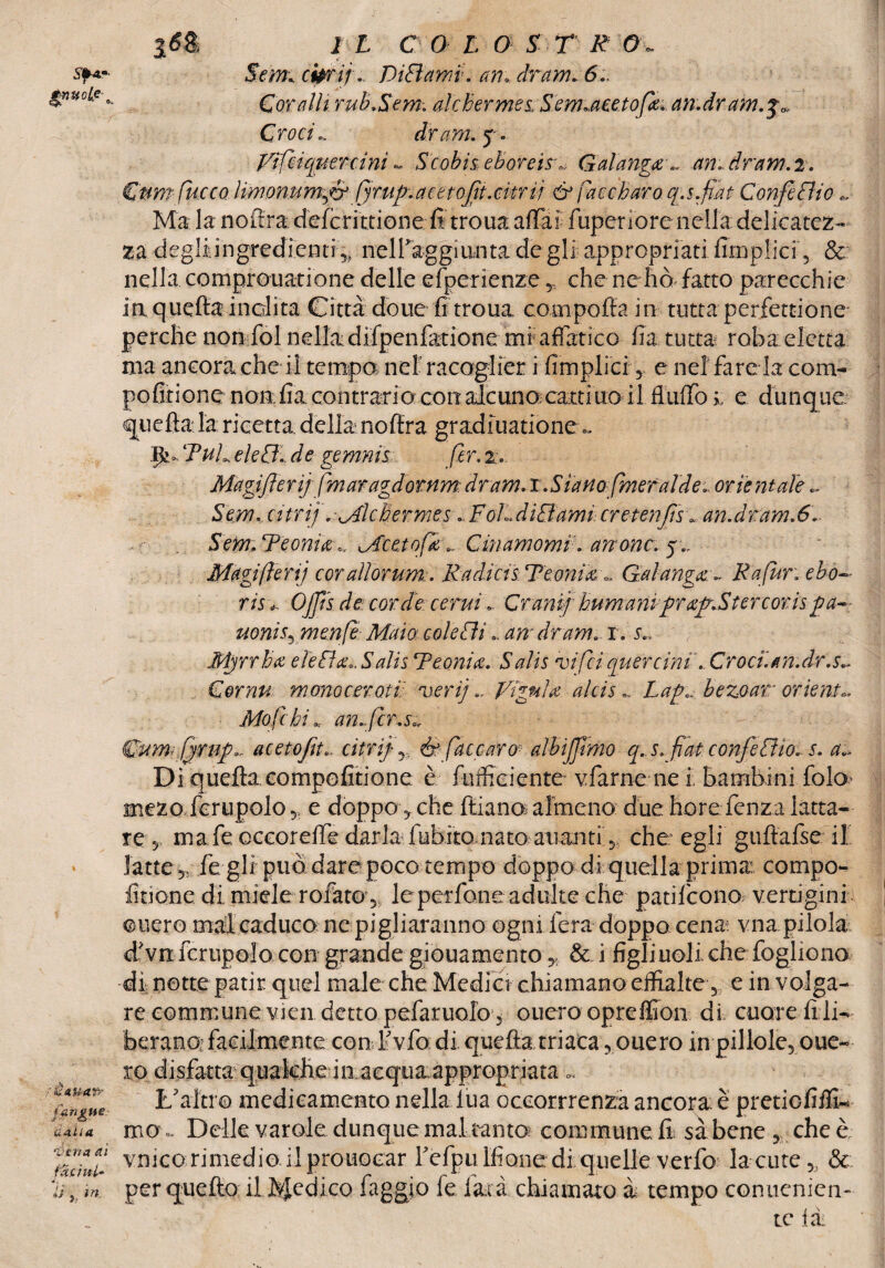 S'f4«- rè Aliare [angue- v Alia 'véna (lì latini- *. li ,, in. 16 & 1 L C 0 L O S T R 0- S*m cipri] .. DìSìami. am dram.6 Coralli rub.Sem. alchermes, Sem-aeetofie-an.dram.$0, Crocidram.f. Vifciquercini - Scobiseboreisr, Galangce., amdram.2. Cnmfiurcodmonumfir fyrufimttofit.citrij & Caccharo q.s.fiat ConfiSlio Ma la nofìra deferì ttionefi troua affai fuperiore nella delicatez¬ za degliiingredienti 5? nell'aggiunta de gli appropriati Amplici 5 & nella comprovai iòne delle efperienze * che nehò fatto parecchie ia quella inclita Città doue fi troua coni pò Ila in tutta perfezione perche non fol nella difpenfatione mr affatico fia tutta roba eletta ma ancora che il tempo nel’ raccoglier i Amplici , e nel fare la coni- pofitionenon, fia contrario con alcuno; catti no il.flXilTo % e dunque, quella la ricetta, della noftra gradiuatione.. p» TuL eie SI- d e gemnis (ir. z. Magi fieri] fm aragdo rnm dram. r. Siano [me faide-, orientale .. Sem. atri]. Miche rmes, Fol,.disiami cr et enfisi an.dram.6. Sem.Teonuc - Mcetofk.. Citiamomi. anonc. y.. Magi fieri] corallorum.. Radici sTeonm■- Gahngx:- Rapir. ebo- risi. OJfis de corde cerui. CranifhumaniRr af.Ster cor is uonis5 menfie Maia cole SU - am dram. i. s.. Mgrrha eletta.. Salis Reonice- Salis nei Sci quercini'-Croci, an.dr.s~ Cornu mono cer ati; veri].. VigniW aids -, Lap«. bezoar orienta Mofichi % an-ficr.s* fbnmrQrng.. acetofit.. cifri] y, & (accoro albijfimo q.s. fiat confieSUo- s. a„ Di quella compofitione è fufficiente vfarne ne i bambini fola mezo ferupolo ,, e doppo , che ftiano almeno due hore fenza latta¬ re 5 mafe occoreffe darla fubito nato alianti 5 che: egli gultafse il latte ,, fe gli può dare poco tempo doppo di quella prima compo- iinone di, miele rofatog, leperfone adulte che patilcono vertigini onero mal caduco ne pigliaranno ogni fera doppo cena vna pilola d'vn ferupolo con grande giouamento,, & i figliuoli che fogliono di notte patir quel male che Media chiamano eifialte , e in volga¬ re communevien detto pcfaruofoj ouero opreffion di cuore fi li¬ berano; facilmente con l'vfo di. quella triaca ,onero in pillole, oue~ ro disfatta qualche in acquaappropriata « L'altro medicamento nella lua oceorrrenza ancora è pretiefiffi- ma.. Delle varale dunque maltanto commune.fi sàbene, cheè vmeo rimedio il prouocar Tefpu Ifione:di quelle verfo la cute 5> & per quello il dedico faggio fe lata chiamato à tempo conucnien- te ti