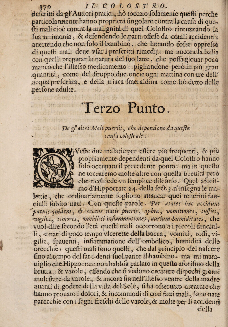 defcntti da gl’Auttori pratici, :hò toccato folamente quefti perche particolarmente hanno proprietà (ingoiare centra la caufa di que¬ lli mali cioè contrai* malignità di quel Coloftro rintuzzando la fua acrimonia, & defendendo le.parti oflefe da cotali accidenti -» auertendo che non folo il bambino, che lattando fofse opprefso di quelli mali deue vfar i preferita rimedi; : ma ancora la balia con quelli preparar la natura del fuo latte, che poffa giouar poco manco che l’iftefso medicamento : pigliandone però in più gran quantità, come del Troppo due onde ogni mattina con tre deli' acqua preferitta., e della ,triaca Smeraldina come ,hò detto delle perfone adulte. Terzo Punto / 'De gl’ altri Mah puerili , che dipendono da quejhz caufa colojlrale » iVefte due malatie per effere più frequenti, & più propriamente dependenti da quel Coloftro hanno folo occupato il precedente ponto : ma in quella ne toccaremo molte altre con quella breuità però che ricohiede vn femplice difeorfo. Quei aforif- mo d'Hippocrate 2 4. della feéi^m’infegna le ma¬ lattie, che ordinariamente fogliano attaccar qpiei tenermi fan¬ ciulli fubito-natiCon *qucfte parole-. Wer atates hm accìdunt v'parai sqmdem, & reeens natis pueris, apbta^ vomitione5, tt+ffus^ «vigilia 0 timor e s, vmbilìcì inflammatìoms ^auriuméimìditates, che vuol dire fecondo Yetà quefti mali occorrono a i piccoli fanciul¬ li , e nati di poco tempo vieerette della bocca, vomiti, tofll, vi¬ gilie, fpauenti, infiammatione deir ombelico , humidità delle orecchie ; quefti mali fono quelli, che dal principio del nafeere {ino al tempo del far i denti fuol patire il bambino ; ma mi mara- uiglio che Hippocrate non habbia parlato in quefto aforifmo della brutta , & varole, effondo che fi vedono creature di pochi giorni moleftateda varole.,, & ancora fin neiriftefso ventre della madre alianti di godere della villa del Sole-, fi ha ofseruaro creature-che hanno prouato i dolori, & incommodi di cosi fatti mali3 fono nate parecchie con i fegni frefehi delle varole, & molte per li accidenti della