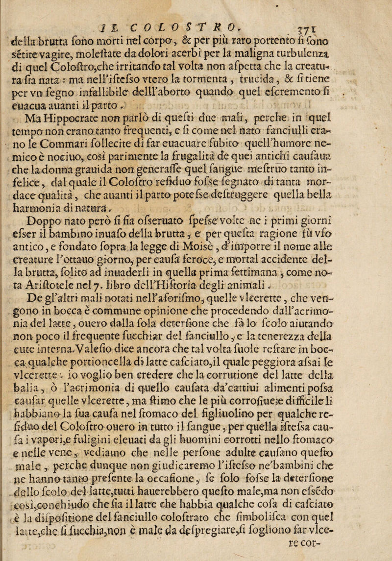 della brutta fono morti nei corpo*, de per più raro portento fifone sétite vagire, moleftare da dolori acerbi per la maligna turbulenza di quel Coloftro,che irritando tal volta non afpetta che la creatu¬ ra fia nata : ma ntelFiftefso vtero la tormenta, trucida, & fi tiene pervn fegno infallibile cfelU’aborto quando quel eferemento fi euacuaauanti il parto Ma Hippocrate non parlò di quefti due mali, perche in quel tempo non erano tanto frequenti, e fi come nel nato fanciulli era* no le Commari follecite di far euacuareSubito quelfhumore ne« micoè nocino, così parimente la frugalità de quei antichi caufaua che la donna grauida non generaife quel fangue meftruo tanto in¬ felice, dal quale il Coloftro refiduo fofse fegnato di tanta mor¬ dace qualità, che aitanti il parto potefse deftruggere quella bella harmonia di natura ✓ Doppo nato però fi fia ofseruato fpefse volte ne i primi giorni efser il bambino inuafo della brutta, e perquefta ragione fu vfo antico, e fondato fopra la legge di Moisè , damporre il nome alle creature f ottano giorno, per caufa feroce, e mortai accidente del¬ la brutta, fedito ad inuaderli in quella prima fettimana , come no* ta Ariftotele nel 7. libro dclfHiftoria degli animali« De grafi-tri mali notati nelFaforifmo, quelle vkerette, che ven¬ gono in bocca è commune opinione che procedendo dalFacritno- fìiadel latte, onero dalla fola deterfione che fà lo feoio aiutando^ non poco il frequente fucchiar del fanciullo y e la tenerezza della cute interna.Yalefio dice ancora che tal volta fuole reftare in boc¬ ca qualche portioncella di latte cafciato,il quale peggiora afsai le vieerette v io voglio ben credere che la corninone del latte della balia, ò Facrimonia di quello caufata da'cattiui alimentipofsa caufar quelle vkerette, ma ftimo che le più corrofiueje difficile li habbiano la fua caufa nel ftomaco del figl inolino per qualche re- fi duo del Colo ftro onero in tutto il fangue, per quella ìftefsa cau¬ fa i vapori,e fuligini eleuati da gli huomini corrotti nello ftomaco e nelle vene, vediamo che nelle perfome adulte caufano quefeo male , perche dunque non giudicaremo Fiftefsone'bambini che ne hanno tanto prefente la occafione, fe fole fofse la deterfione dello fedo del latte,tutti hauerebbero quefto male,ma non elsédo cosìjconchiudo chefia il latte che habbia qualche cofa di cafciato è la difpofitione del fanciullo coloftrato che fimbolifca con quel ìaite^che fi fucchia,non è male da dispregiare,fi fogliono far vice¬ ré cor-