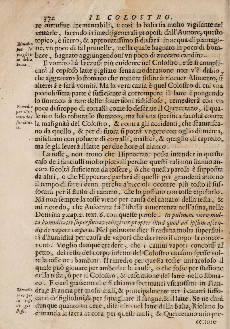 Mrn&dìo per le piaghe tr te della.: bocca »... . Ri medio: per ìLvo- Mito de i fan c\ul<*. bJ' Ov Taro per la tojje ile pii * » I L COL 0 S T R re corrufiue inementabilQ e così la balia fta molto vigilante nef nettarle y facendo i ri medi) generali propofti dall Auttore, quello topico, è fteuro, & appfouatiffimo (I disfarà in acqua di piantagli ne, vn poco di fai prunelle, nella quale bagnato in poco di bom¬ bate ,, bagnato aggiungendoni* vn poco di zuccaro candito *. I! vomito hà lacaufa più euidente nel Coioftro, e fe fi compli¬ cata if copioiò latte pigliato lenza moderatìone non v’è dubio che aggrauato lo ftomaeo che non era folito è riceuer Alimento, fi altererà e farà vomiti. Ma la ve ra cauia è quel Goioffro di cui vna piccioliffima parte èfiifficiente à corrompere ili latte èpongendo 10 ftomaeo à fare delle fouerfionì faftidiofe , remedierà con va poco di Troppo di corrali! come lodefcriue il Querce tana, il: qua¬ le non fola roBoralo ftomaeo-, màfia vna fpeci fica facoltà con tra la malignità dèi Coioftro, & centra gii accidenti yche featurifea- no da quello& per di fuora fi potrà vngerecon oglio di menta mifcfisatoconpoiuere dicorralli, maftiei ,8e quaglio dicapretto ma fe gli Teucra i 1 latte per due fiore al manco,, Latofie,, non trouo che Hippocrate pofsa intender in quello cafo de i fanciulli molto piccioli perche quelli tali non hanno an¬ cor a facoltàTuffici ente da toiTerey òche quella parola èfuppofita da altri y o che Hippocrateparlarà di quelli già grandetti attorno 11 tempo di fare i denti perche a'piccioli occorre piu tolto il fuf- focarfi per il Auffa di catarro y che lo poffano con toffe efpelarlo * Ma non Tempre la; toffe viene per caufa del cattare della tefta, & mi ricordo,, che Auicennaf àTifteffa auuertenza neH'afma, nella- Dottrina j.cap.2. text. 6. conquefte parole.. In fui mone veromuU fa humi dita tis- finptrjmìtàs- colHgì tur- prof te r iìlud quo d ad ipjum a fien¬ ài? de vapore cotports. Nel polmone dice fi raduna molta fuperftui- tà dTuraidità per cauia de vapori che da tùtta ifeorpo' la concor¬ rono Voglio dunque credere,, che i cattiui vapori concorfi al petto, dei reità del corpo infetto del Coioftro caufino fpefle vol¬ te la toffe ne i bambini. li rimedio per quella tolse* miracolofo il quale può giouare per ambedue le caule, ò che tolse per fiuflione- della tefta, ò per il Coioftro, & cafciatione dei latte nello ftoma ¬ eo . E quel grafsettochcT chiama fpermatici vfitatiffimi in Fian¬ dra^ Francia per molti mali, & principalmente per i catarri fuffo- canti.deTgliolini,& per fquagliare il fangue,&:il latte. Se ne darà, dunque quanto vn cecc, difaolto nel latte della bzlia,,$tiolano k> dimanda, la laera ancora per quelli mali& Quei cetano mio pre¬ cettore-