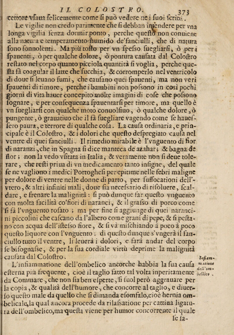 .373 ! IL COLOSTRO. Le vigilie non credo parimente òhe fi debhrm intèndere per vna longa vigilia lenza dormir ponto , perche quella non conuiene alla natura e temperamento Lrnmido de'fanciuìli, che di natura fono fon nolenti. Ma più tofio per vii fpetto fiiegliarfi, ò peri 1 fpauenti , ò per gualche dolore, ò pontura eaufata dal Coloftro r tettato nel corpo qiiantopicciokquantità fi voglia , perche que- 1 Ita fa coagular il latte che ficchi a, & corromperlo nel ventricolo i di doue fi ieuano fumi, che caufano quei fpauenti, ma non veri i fpauenti di timore., perche i bambini non pofsono in così pochi | giorni di vitahauer concepito mólte imagini di cole che pottono 1 fognare, e per confequenzafpauentarfiper timore, ma quello è ? vn fuegliarfi con qualche moto conuolfiuo, ò qualche dolore , ò pungente, ò granatino che il fa fuegliare vagendo come le hauef fero paura, e terrore di qualche cola. La caufa ordinaria, e prin« i cipale è il Coloftro, & i dolori che quefto defpregiato caufa nel I ventre di quei fanciulli, Il rimedio mirabile è f vnguento di fior I di naranzi ythe in Spagna fi dice manteca de azahar; &t bagna de I flor ; non la vedo vfitata in Italia^ Severamente non fideaetole- »j rare, che retti priua di vn medicamento tanto infigiic , del quale i fe ne vagliono i medici Portoglieli per epitime nelle febri maligne per dolore di ventre nelle donne di parto , per fuffocationi dell'* vtero, & altri infiniti mali, doue fìa nécefsario di rifoluere, fcal- dare, e frenare la malignità : fi può dunque far quefto vnguento i con moka facilità affiori di naraiicr, & il gratto di porco come : fi fa Yvnguento roiato > ma per fine fi aggiunge di quei nàranctt j ni piccolini che calcano da l'albero come granì di pepe, & fi pefta* no con acqua delfiftetto fiore, & fi va mifchiando à poco a poco quefto liquore con f vnguento ; di quefto dunque s'vngerà il fan- : ciulio tutto il ventre, li leuerà i dolori, e farà andar del corpo fe bifognatte, & per la fua cordiale virtù deprime la malignità i cariata dai Coloftro * infam* Linfiammatione deirombelico ancorché habbia la fua caufa ì cfterna più frequente, cioè il taglio fatto tal volta inperitamente bdik7[ da Gommare -, che non fìa ben eiperte ,fi fuol però 4ggrauare per la copia ,& qualità delfhumore, che concorre al taglio, e diuetv i lo quefto male da quello che fi dimanda efomfalo,cioèhernia om- | beiicalefa qual ancora procede da ri lattati one per catti ua limatu¬ ra deir ombelico,ma quella viene per humor concorrente il quale le la-