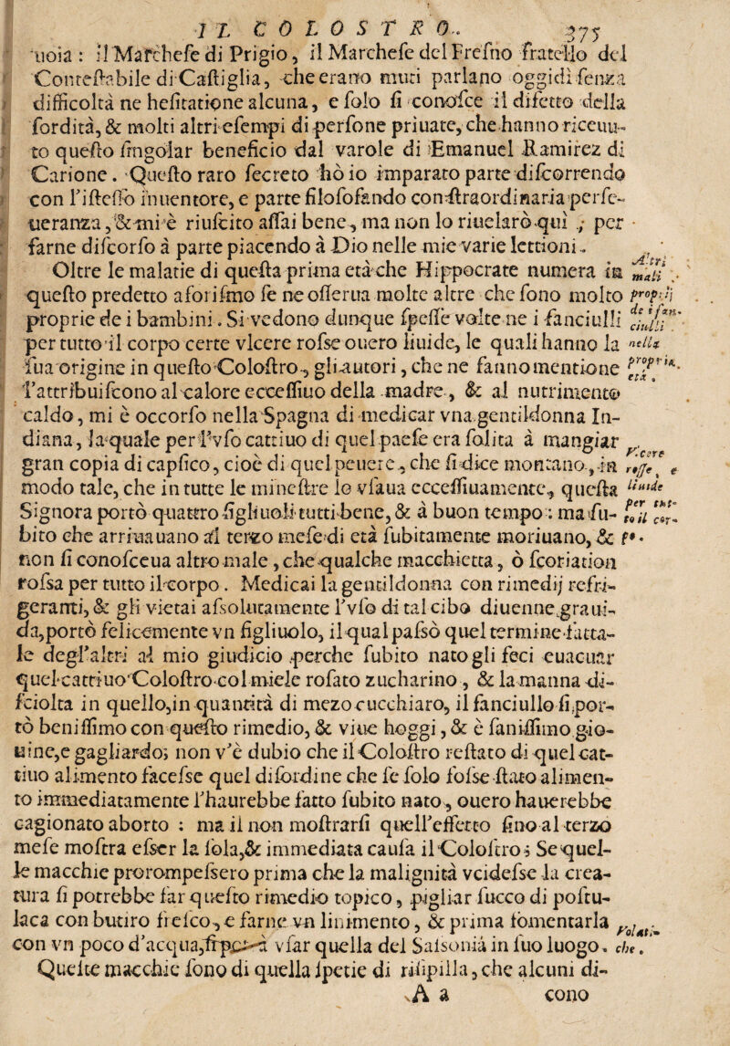 r ’lo 75 J L C 0 L 0 S T R 0*. noia: H Mafchefedi Prigio, il Marchefe delFrefrio Conteftabile diCaftiglia, ehe erano muri parlano oggidì fenica difficoltà ne hefitatione alcuna, e folo fi conofce il difetto della fordità,& molti altri efempi diperfone priuate, che hanno riceuu- to quefto irngoiar beneficio dal varole di 'Emanuel Hamirez di Carione. 'Quello raro fecreto ho io imparato parte -difeorrendo con Fifteffo in uentore, e parte filofofando conftraordmariaperfe- treranza, & mi è riufeito affai bene , ma non Io riuelarò qui ; per farne difeorfo à parte piacendo à Dio nelle mie varie Iettioni. 7 • Oltre le malarie di quella prima età che Hippocrate numera in mlli quefto predetto a fori Imo fe ne offerita molte altre che fono molto proprie de i bambini. Si vedono dunque fpefle volte ne i fanciulli per tutto il corpo certe viceré rofse ouero liuide, le quali hanno la nsl1* fua origine in quello Coloftro-, gliautori, che ne fanno mencio ne fattribuifeono al calore ecceffiuo della madre, & ai nutrimento caldo, mi è occorfo nella Spagna di medicar vna.gentildonna In¬ diana, {acquale per f vfo cattino di quel paefe era folita à mangiar , gran copia di capfico, cioè di quel penero., che fi dice montano , in rij™ e modo tale, che in tutte le mi ne lire lo vfaua c cceffi ua m ente, quella liulie Signora portò quattro figliuoli tutti bene, & à buon tempo : ma fu- \l\i ‘**1 biro che arrida nano al terzo me fedi età fubitamence marmano, & non fi conofceua altro male, che qualche macchietta, ò feoriatioa rofsa per tutto iloorpo. Medicai la gentildonna con rimedi; refri¬ geranti ,& gli vietai afsokitamcnte Fvfo di tal cibo diucnne.grairi¬ da, portò felicemente vn figliuolo, ilqualpafsò quel terminefatta- le degfaltri al mio giudi ciò perche fubito natogli feci euacuar quel'cattiuo'Coloftrocol miele rofato zucharino, & la manna di- fciolta in quello,in quantità di mezo cucchiaio, il fanciullo fi por¬ tò beniffimo con quefto rimedio, & viue hoggi ,& è faniffimo gio¬ vine,e gagliardo; non vè dubio che ilColoftro iellato di quel cat¬ tino alimento facefsc quel difendine che l'e folo fofse flato alimen¬ to immediatamente Fhautebbe fatto fubito nato , ouero ha ricrebbe cagionato aborto ; ma il non moftrarfi queireffcrco fino al terzo mefe moftra efeei la fola,& immediata caufa ilCololtro* Se quel¬ le macchie piorompefseio prima che la malignità vcidefsc la crea¬ tura fi potrebbe far q uefto rimedio topico, pigliar fucco di poftu- kca comburilo fi eleo, e farne vn linimento, & prima fomentarla . con vn poco d acqua3np£>-7i viar quella del Salsoma in luo luogo. che. Quelte macchie fono di quella lpeue di rdìpilla 3 che alcuni di- .A a cono