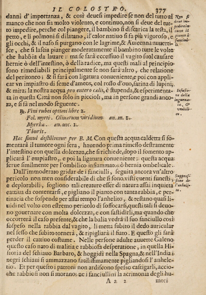 danni d’importanza, & così'deuefi impedire fe non del tutto fi 3^» fi manco che non fia molto violento, e continuo,non fi dèue del tut- to impedire,-perche col piangere, il bambino fi difcarica la tefta, 4 mZ“u petto, eli poimoni.fi dilatano ,11'calor natiuo fi fa più vigorofo ,e gli occhi, & il nafo fi purgano con le lagrime,& Auieennaauuerti» a ‘ fce, che fi lafcia pianger moderatamente il bambino tutte le volte- che habbia da lattare:: ma fe farà ecceifiuo il vagito fuolcaufare hernie è deirinteffino, è dellà;radice,,ma quelli mali al principio- fono rimediabili principalmente fe non farà altro, cherelatione del peritoneo ; & fi farà con ligatura conueniente,e poi con appli* car vn impiaftro di fieme d’ameos, col rollo d’ouo,farina di lupini, & mira; la noflra acqua prò mtero cxUs-, è fiupenda,8cefperiméhta^ tifiti*- ta in quella Gittànon fòlo in piccioh, main pedone grandi anco- *' ra, e fi fà nel modo feguente Vini r uh ti optimi libre x* di¬ poi. mjrtv. Oììuarum viridium m*m. Myrrba ,* am me. !.. Tburis,. Hxc fimul dejìilkntm per B. M. Con quella acquacaldètta fi fó- mentarà il tumore ogni fera, hauendo prima rimeflo deliramente Tintefiino con quella dolcezza^che fixiehiede5dòpo il fomento ap¬ plicai Y empi altro e poi la ligatura conue niente;; quefta acqua; ferue fimilmenteper fombilico infiammatolo hernia ombelicale.. Dallimmodcrato gridar de i fanciulli, feguita ancora viYaltro pericolo non men eonfiderabile di che fi fono.vifti euenti funefti è deplorabili, fogliono tali creatureeffer di natura affai inquieta d’anhtir- cartina da contentarli ?epigliano il piantocon tanta rabbia 3 e per- tQ% tinacia che fofpende per aftai tempo fanhelito, & reftanoqualili~ nidi nel volto con eftremo pericolo di foffocarli3quefti tali fi deuo*- no gouernarecon molta dolcezza, e con faftidirli^ma quando cHe‘ occorrerà il calo prefente,&che la balia vedràil fuo fanciullo cose Ibfpefo nella rabbia dal vagito,, li metta fubito il dedo auricular nel felfo che fubito tornerà, & ripigliare il fiato. E quello gli farà*, perder il cattino coftume. Nelle perfone adulte auucrte Galeno, quello cafo nato di malitia e rabbiofa defperatione 5 in quella Hi^ ftoria del fchiauo Barbaro, & hoggidì nella Spagna,&nelllndiafi negri Ichiaui fi ammazzano fàailiffimamente pigliandoli Y anhele- tio. Et per quefto i patroni non ardifeono fpefso caftigarlqaccio* che rabbiofi non fi moranorue i fauciullinila acrimonia degli hu- A a 2 mori