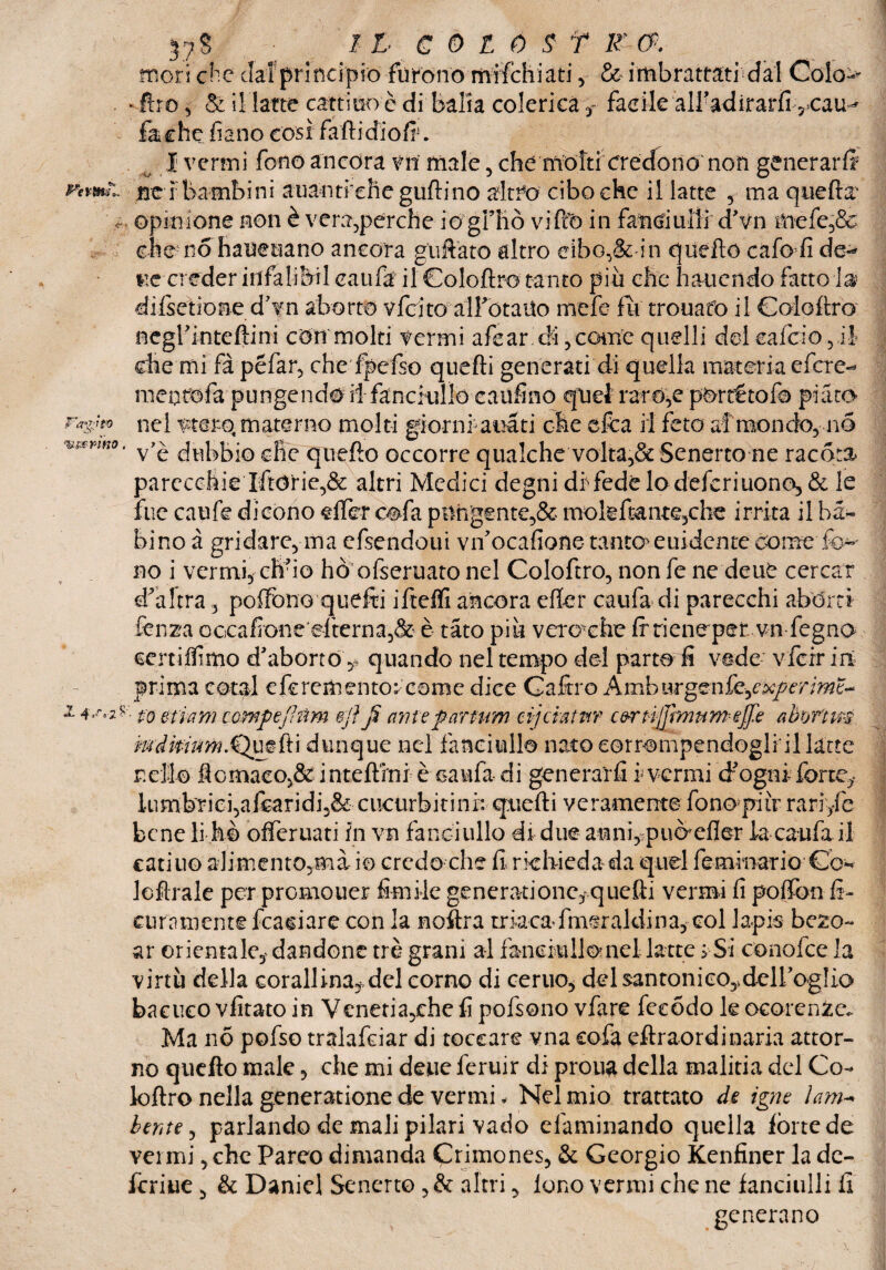 mori che dal principiò furono mifchiati , & imbrattati dal -ftro 5 & il latte cattino è di balia colerica t facile alifodirarfi ?<cau^ foche filano così fartidiofi'. I vermi fono ancora vn male , che mòTtrcredono non generarli nei bambini atlantiche gallino zitto cibo che il latte , ma quella c opinione non è vera,perche iògl’Kò vi-Ito in fanciulli d'vn mefe,& che no haueuano ancora guferò altro cibo,& in quello cafo fi de¬ lie creder infalibil caufa il Goloftro tanto più che hauendo fatto fo difsetione d'vn aborto vfcito alfotaUo mefe fu trouatò il Goloftro •iumr-ìm negrinteftini còiti molti fermi afear ài, coinè quelli del calcio 5 il die mi fà péfar, che fpefso quefti generati di quella materia efere- iiieotofa pungendo ilfoncitilfo caufinq quel raro,e pòrrétofa piato¬ ne! fter-ò materno molti giorni aua ti che efca il feto a! mondo, no ' v’è dubbio die quello occorre qualche volta,& Senerto ne racota» parecchie Iftòrie,& altri Medici degni dis fede lodeferiuono, & le fue caufe dicono effe? oofa pungente,& molsfcante3che irrita il bam¬ bino à gridare, ma efsendoui vif ocafione tanto* euidente come fo¬ no i vermi, ch'io hò ofseruato nel Goloftro, non fe ne deub cercar d'altra, poffono quefti ifteffi ancora efler cau fa di parecchi abòrti lenza occafione‘efterna,& è tato più vero che Ir r i e n ep e rvnfe gno certi flimo d'aborto, quando nel tempo del parto fi vede vfcrr iti prima cotal cfcrementor come dice Gaftro Amburgenf'z-jxperime,-* 1to etiam comfejhtm ejì fi ante faruvm cijcratpir c&rtijjmumefie abwtm mdimm.Qmftx dunque nel fanciullo nato corrompendogli il latte nello ftomaeo,& i nteftrni è cau fa di generarli i- vermi d'ogni forte,- lumbriei,afcaridi,& cueurbitini: quefti veramente fono pi ir rariyfe bene li hò offeruati fn vn fanciullo di dueanni, può?efler foca ufo il catiuo alimento,ma io credo che fi richieda da quel femmario Co- Icftrale per promouer firn ile generati onc, quefti vermi fi pollbn fi- cura mente fcaciare con la noftra triacafmeraldina, col lapis bezo- ar orientale,-dandone tré grani al fanciullo nel latte s Si conofce la virtù della corallina*, del corno di cento* delsantonico^delloglìa bacucovfitatoin Venetia5chefi pofsono vfare fecódo le ocolenze.. Ma no pofso tralafciar di toccare vna cofa eftraordinaria attor¬ no quello male, che mi deue feruir di proua della malitia del Co- loftro nella generatione de vermi. Nel mio trattato de igne lam- lente, parlando de mali pilari vado efaminando quella iòne de vermi, che Pareo dimanda Crimones, & Georgio Kenfiner la de- fcriue , & Daniel Senerto ,& altri y loco vermi che ne fanciulli fi generano