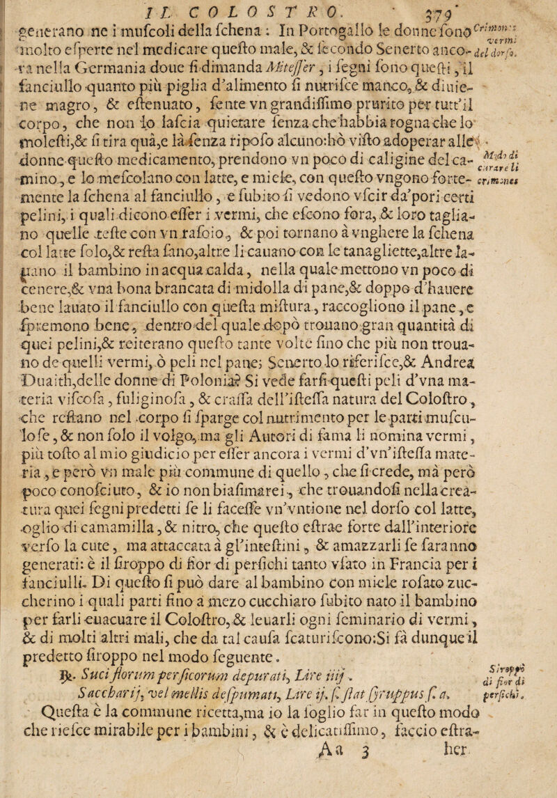 generano ne i mufcoli della fchena ; In Portogallo le don ne-fono molto efperte nel medicare q.uefto male, & lecondo Senerto anco- iddlrfi va nella Germania doue fi dimanda Mteffcr, i legni fono quefti, il fanciullo quanto più piglia d'alimento fi nutrifee manco, & diuie- ne magro, & eftenuato, fente vngrandifllmo prurito per tutt’il corpo, che non lo lafcia quietare lenza chs'habhia rogna che lo- molefti,& fi tira qua,e là lenza ripofo àlcuno:hò villo adoperar alle i • donne quello medicamento, prendono vn poco di caligine delca- mino , e lomefcoìano con latte, e miele, con quello vngono forte- cri&wts mente la fchena al fanciullo , e fubito fi vedono vfeir da'pori certi pelini, i quali dicono effer i .vermi, che efeono fora, .& loro taglia¬ no quelle tefteeon vn raffio., & poi tornano à vnghere la fchena col latte folo,& refta fano,altre Ji cauano con le tanagliate,altre la- iiano il bambino in acqua calda, nella quale mettono vn poco di cenere,& vna bona brancata di midolla di pane,& doppe dliauere bene lauato il fanciullo con quella millura, raccogliono il pane , e fp re mono bene, dentrodel quale dopò tronanogran quantità di quei pelini,& reiterano quefro tante volte fino che piu non troua- no de quelli vermi^ò peli nel pane; Senertolo riferi fc e,& Andrea Duaith,delle donne di Polonia? Si vede farli quefti peli d'vna ma¬ teria vifeofa, fuliginofa, & craiTa deiriflelfa natura del Coloftro, che refiano nel corpo fi fparge col nutrimento per le partìmufal¬ lo fe , & non folo il volgo, ana gli Autori di fama li nomina vermi, pili tolto al mio giudicio per effer ancora i vermi d’vnfiftelTa mate¬ ria , e però vn male più commune di quello, che fi crede, mà però poco conofciuto, & io nonbiafimarei-, che tremandoli nellacreà- tura quei fogni predetti fe li faceffe vifivntione nel dorfo col latte. •Oglìo di camamilla, & nitro, che quello eftrae forte dairinteriore verfo la cute, ma attaccata à gfinteftini, & amazzarli fe faranno generati: è il firoppo di fior di pertichi tanto vfato in Francia per i fanciulli. Di quello fi può dare al bambino con miele rofato zuc¬ cherino i quali parti fino a mezo cucchiaio fubito nato il bambino per farli euacuare il Colostro, & leuarli ogni feminario di vermi, & di molti altri mali, che da tal caufa fcaturilcono;Si fà dunqueil predetto firoppo nel modo feguente » Sud fior um perficorum depurati^ Lire ut] Saccharij, vel meliis defpumatt, Lire ifi fi fini firuppus fi a* perfidi). ; Quefta è la commune ricettarla io la loglio far in quello modo che ridde mirabile per i bambini, & è delicanlfuno 5 faccio dira- s .A a 3 beri