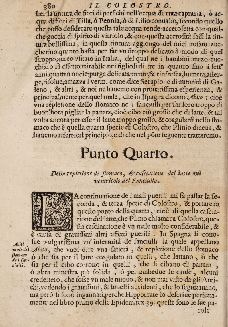 berla tintura de fiori diperfichi nell’acqua di ruta eapraria, ò ac¬ qua di fiori di Tilia, ò Peonia,x> di Lilio conuaUo,‘fecondo quello che pollò defiderarequcfta tale acqua rende accetofetta con qual- che-goccia di fpiritodi vitrioIo,:& conquèftaacetofità fa ili la tin¬ tura belliflima, in quefta tintura aggiongo del miei rofato zuc¬ cherino quanto bafta per far vn firoppo delicato à modo di quel firoppo,aureo vii tato in Italia., del qual ne i bambini mezo cuc- xhiaro fà effetto mirabile nei figlioli di tre in quattro fino à feti’ anni quattro.oncie?purga delicatamente,&rinfrefca,humeta,after- ge,rifolue,amazza i vermi come dice Serapione di autorità di Ga¬ leno , & altri , & noi ne hauemo con prouatifllma efperienza, '& principalmente per quel male, che in Ifpagna dicono .Abito ; cioè vna repletione dello floraaco ne i fanciulli per farloro troppo di buon’hora pigliar la panata, cioè-cibo più graffo ohe di latte, & tal volta ancora per effer iMatte,troppo graffo, & coagularli nello fto- maco che è quellaquarta fpecie di Coloftro, che Plinio diceua , & jhauemo riferto.al principio,e di che nel poto feguente trattarono., Della repletione di Jìomaco, & cafciatione del latte nd ventricolo del Fanciullo~ ! A contìnuatione de i mali puerili mi fà paffar la fé» I conda , & terza fpetie di Coloftro, & portare in quefto ponto de Ha quarta, cioè di quella cafcia¬ tione del latte,che Plinio ehiamaua Coloftro,que- _fta ca fcinatione è vn male molto confiderabile, & è caufa di grauiffimi altri affètti puerili . In Spagna fi cono- fee volgariffitna vn'infermità de fanciulli la quale appellano mxiedii libito, .che vuol dire vna fatietà , & repletione dello ftomaco dlTftn-à che fi a per il latte coagulato in quelli, che lattano-, ò che ciudi, fia per il cibo corrotto in quelli , che fi cibano di panata -, ò altra mineftra più folida , ò per ambedue le caule , alcuni credettero, chefofsevn male nuouo, & non mai vi tto da gli Anti- chi,vedendo i grauiffimi ,&funefti accidenti, che io feguitauano, ma però fi fono ingannati,perche Hippocrate lo deferiue perfetta¬ mente nel libro primo delie Epidem.tex.3 g. quelle fono le Aie pa¬ role