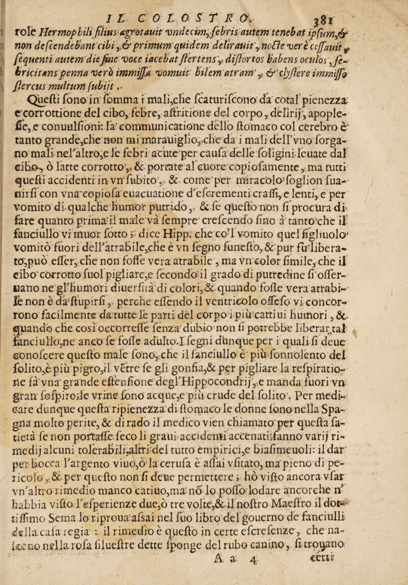 relè HermopbilifiHm^^otauifvndecmyfibrisrautèìn tenebat ìpfumfir non defcende&ant cibì rj& primumquìdem ddiratiify no8e verccejfauit r fequenti autem diefine voce iacebatftertensV? difiortos babens oculòs\fe^ bricitmspenna vero immijfia vomuit bilem atram y &'cljfiere immiJfQ fiercus multwn (ubìjt.. Quelli fon© in fomma i maliche featurifeono da'còtal pienezza: ecorrottione del cibo, feBre, affricioiie del corpo ,dèlirif ,apople- fie,.c con uulfioni: fa’ eommuni catione dello flómaco col cerebro è* tanto grande,che non mi marauigliomelie da i mali deirvno (òrga¬ no mali nefaltro,© le febri acute per caufa delle foligjni leuate dal cibo, ò latte corrotto ^ & porrate al cuore còpiofamente^ma rutti quefti accidenti in vn fnbrtov & come per miracòlo-foglion fua~- nirfi con vna^copiofa euacuatione decrementi craifi,e lenti, e per vomitodi qualchelìumor putrido&fe queftónon fi procura db fare quanto prima?il male và fempre crelcendo fino a tantoché il- fanciullo vi muor fottò f dice Hipp. che co?l vomito quel figliuolo* vomitò fuori deiràtrabile,efie è vn fegno fiunefto?& pur fa-libera- to,può elfer, cKe non foffe vera: atrabile, ma vn color finii le, che il cibo'corrotto fuol pigiiarc,e fecondòllgrado di putredine fioifer- nano ne gfihutfiori diuerfità di colori, & quando fbfle vera atrabì«j lè non è da'ftupirfi, perche effendo il ventricolo ofiefio vi concór¬ rono facilmente da tutte le parti dèi corpo i più-cattiui humori quando che così oecorreffe lenza dubiomon fi potrebbe liberar taf fenc3uMò,ne anco fe folle adulto.!Pegni dnnqueper i quali fi deue conolcere quefto male fonon e he il fanciullo è' pia fonnolènto del folito,èpiu pigro,!! vetre fe gli gonfia,& per pigliare la refpiratio- ne fa vna grande eftenfione degf Hjppocondri/,>e manda fuori vn gran: fofpirode vrine fono acque,e più crude del Polito. Per medi¬ care dunque quefta ripienezza di ftomaeo le donne fono nella Spa¬ gna molto perite, & di rado il medicò vien chiamato per quella fa¬ llerà le non portraffe feco li graui accidenti accenathfanno vari; ri¬ medi) alcuni tolèrabih^lh*fidei tutto empirici,e biafimeuolù il dar per bocca Targento viuo,ò lacerufa è affai vfitato, ma pieno di pe¬ ricolo v&per quello non fi deue permettere > ho vifto ancora vfar vn'altro rimedio manco catino,manolo pofTo lodare ancorche n habbia vitto repperienze due,ò tre vofte,& il noftro Maeftro il dot¬ ti filmo Sema lo ripreua afsai nel fuo libro del gouerno de fanciulli della.cala regia il rimedio è quefto in certe eferefenze, che ira¬ keno nrìiarcPa filueftre dette lponge del rubo canino , fi troiano ; & a 4. certi
