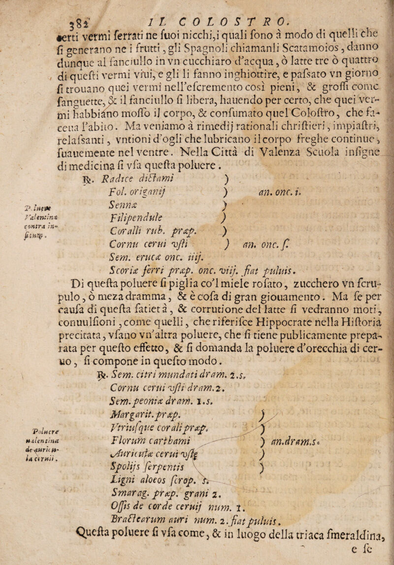 «erti vermi ferrati ne fuoi nicchiai quali fono à modo di quelli che fi generano ne i frutti , gli Spagnoli chiamanli Scatamoios, danno dunque al Fanciullo in vn cucchiaro d'acqua , ò latte tre ò quattro di quefti vermi vini, e gli li fanno inghiottire, e pafsato vn giorno fitroua.no quei vermi nell'efcremento così pieni, & graffi come linguette, fz il fanciullo fi libera, hauendo per certo, che quei ver¬ mi habbiàno mollo il corpo, & confumato quel Coloftro, che fa- cena l'abito. Ma veniamo à rimedij rationali chriftieri, impiaftri, relafsanti, vntionid ogli che lubricano ileorpo freghe continue > fuauemente nel ventre. Nella Città di Valenza Scuola infigne di medicina fi vfa quefta poluere . Ifc. Radice dittami ) Poi origani} ) an. onc. i, Senm ) ' VaUntlnz con tra in™ Filipendule ) Coralli rub, prap. ) Cor mi cernì vjìi ) Sem. eruca onc* liij. an. onc.fi Scoria ferri prap. onc. vii}, fiat puhiis• Di quefta poluere fi piglia co'l miele rofitto, zucchero vn ferii- pillo, ò mezadramma, & ècofa di gran giovamento. Ma feper caufa di quefta fatietà, & corrutionedel latte fi vedranno moti, conuulfioni,come quelli, cheriferifce Hippocrate nella Hiftoria precitata, vfano vn'altra poluere, che fi tiene pubicamente prepa¬ rata per quefto effetto, & fi domanda la poluere d'orecchia di cer- uo, fi compone in quefto modo. \ Volgere HxUntintt dedurle.H' U (fruii. Sem. cirri mundatìdram. i,$, Cornu cerni vfli dram, 2. Sem.peonia dram. i.s. Margarit.prap. ) y Vtrìufque cor ali prap3 j Fìorum earìhami ) ctn.dranLSe wdurit ufa cernì vfk ) Spoìijs fierpentis \ ) tigni aloeos fcrop. V~ .. Smarag. prap. grani 2. Offìs de corde cerni} nnm. 1. JBrattearnm ami ?inm. 2. fiatpnìnìs. Quefta poluere fi vfa come > & in luogo della triaca fmeraldina. fe