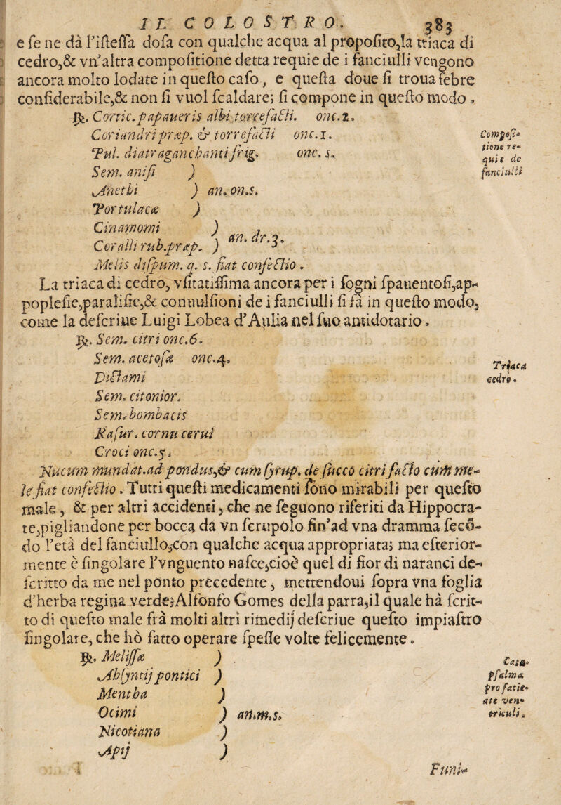 e fé ne dà FifìefTa dofa con qualche acqua al propofito,la triaca di cedro3& vii altra compofitione detta requie de i fanciulli vengono ancora molto lodate in quello cafo, e quella douefi trouafebre confiderabile,& non fi vuol fcaldare; fi compone in quello modo* Jfc. Cortic.paflaueri$ aìhitorrefiEìi, onc.z, Coriambiprczp, & torrefagli onc.i* Tul. di atraganc hauti 'frigi, onc. s+. Sem, anifi ) inetti ) am om$> Tortulaca ) Giriamomi ) , Coralli rub.prtpr ) 3 Me li s dtfmm. qr s. fiat confeiìio « La triaca di cedro», vfitatiffima ancora per i fogm fpaiientofi?ap* poplefie5paralifie5& conuulfioni de i fanciulli fi fa in quello modo3 come la deferire Luigi Lobea d’Aplia nel fuo amidotario » jfc. Sem- cittì onc.6* Sem, acesofa onc.4, Diffami Sem. atomo fé Sem<bombaci$ Mafur* cornu cernì T iliaca esdrè. Cowjjifi* iione re* quiz de fanciulli > Croci onc.ji Uv.cum ■tttundat.ad pondmft cumfyrup. de fucco litri fatto cutft me-* ì e fìat confetta .Tutti quelli medicamenti Tòno mirabili per quefto male , & per altri accidenti, che ne feguono riferiti da Hippocra- te,pigliandone per bocca da vn ferupolo fin’ad vna dramma fec<5- do l’età del fanciullojCon qualche acqua appropriata; maefterior- mente è (ingoiare l’vnguento nafce,cioè quel di fior di naranci de-» ferino da me nel ponto precedente 5 mettendoui fopra vna foglia d’herba regina verdeiAlfonfo Gomes della parra,il quale hà fcrit- to di quefto male fra molti altri rimedi] deferiue quefto impiaftro ringoiare, che ho fatto operare fpeile volte felicemente. Mdtjfa ) ^Ahfntijpolìtici ) Mentba J Olimi ) an.m.s, • Jiicotiana ) sApij ) ffttlmx prò fatti• ate ven* trkuli , ■*•*# t rum*