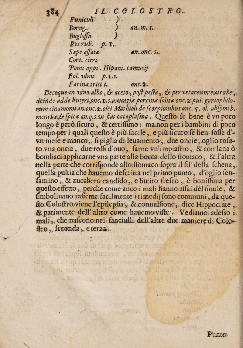 Ftmicuft ) lìorag... ) Bugio fa ) Best uh., p.t., $ ape.affata Con. cifri: an. m. Si. smorte, s,. Tomi appi. Hipanì..camusij Boi. vinti' p.i.s. Farina, triti u enc.%.. Decoque in vino albo, é aceto’,poffpeff’a&per %etaceum'extrahey ekinde adde Uutyrìpnc.v.s.axungia porcina[olita onc.zpul:gariophilo~- mmxinamomiart.onc.2:.olei Màthioli de feorpiombus onc. y. oL ab'jjmtb.. mentha&fpica cm.q.s.vtfiat oataplafma.. Quello le bene è vnpoco longo è peròficuro, &;certiffimo mamon per i bambini di poco tempo per i quali quello è piudàcilé,, e piu ficuro fe ben folfe d'« vn meféemanco ,» fi piglia:di feuamentov due oncie ,,oglio rofa- tovnaoncia,, duemi-ft d’ouo,. farne vn’impiaftro,, & con lana ò> bombaci; applicarne vna parte allabocea dello ftomaco , & l'altra nella parte che corrifponde allo ftòmaco fopra il fil della fchena ,, quella pultia che Hauemo defcritta nel primo punto} d’oglio fen- famino, 8c zucchero candido,, e Butiro frefeo s è boniffima per queftoeffetto, perche come anco i mali hanno aflai del fiorile, Se: fimboliuano infieme. facilmente 4ri medi j fono communi , da;que- flb Coloftlosviene repilepfia-, &eonuulfione,, dice Hippocrate ,4 gt parimente dell’ altro come: hauemo ville „ Vediamo; adefso f mali », che nafeonomei! fanciuUi; delta! tre. due.- maniere di .Color¬ ite ,, feconda e terza- Punto