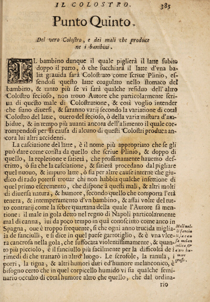 Del vero Colojìro, e dei mali che frodate ne i bambini» L bambino dunque il quale piglierà il latte fubito doppo il parto, ò che fuochi arà il latte d’vna ba¬ lia giauida farà Coloftrato come fcriue Plinio , ef- fendofi quello latte coagulato nello ftomaCo del bambino, & tanto più fe vi farà qualche refiduo dell'altro Coloflro feciofo, non trouo Autore che particolarmente feri¬ na di quello male di Coloftratione, & così voglio intender che fiano diuerfi, & faranno varij fecondo la variatione di cotal ‘Colollro del latte, ouero del feciofo, ò della varia millùra d’am- bidue, & in tempo più àuanti ancora delf alimento il quale cor¬ rompendoli per la caufa di alcuno di quelli ‘Colollri produca an¬ cora lui altri accidenti. La cafciatione del latte, è il nome più appropriato che fe gli può dare come conila da quello che fcriue Plinio , & doppo di quello, la repletione e fatietà, che proflìmamente hauemo def- critto, ò lìa che la Cafciatione, & fatietà procedano dal pigliare quel nuouo, & impuro latte , ò fia per altre caufe interne che giu¬ dico di rado poterli trouar chi non habbia qualche infettione di quel primo eferemento , che difpone à quelli mali , & altri molti ■di diuerfa natura, & humore, fecondo quello che comporta l’età tenera, & intemperamento d’vn bambino, & aliai volte del tut¬ to contrari] come la febre quartana della quale l’Autore fà men- rione : il male in goia detto nel regno di Napoli particolarmente mal di canna, iui da poco tempo in qua conofciuto come anco in Spagna, oue è troppo frequente, fi che ogni anno trucida miglia- y f,' ia de fanciulli, e fi dice in quél paefe garrotiglio , &è vna vice*«,/«*««» ra cancro fa nella gola, che fuffòcata violentiffimatnente -, & quan-^”^1 to più picciolo, è il fanciullo più facilmente per la difficoltà de i « v» ì,h- rimedi di che trattarò in altrò luogo. Le forofòle , la ranulà, i m'‘ porri, la tigna, & altri humorì duri èd’humore melanconico, bifogno certo Che in quel corpicello humido vi fia qualche feini- aario occulto di cotal hqmore altro che quello , che dal ordina¬ rio