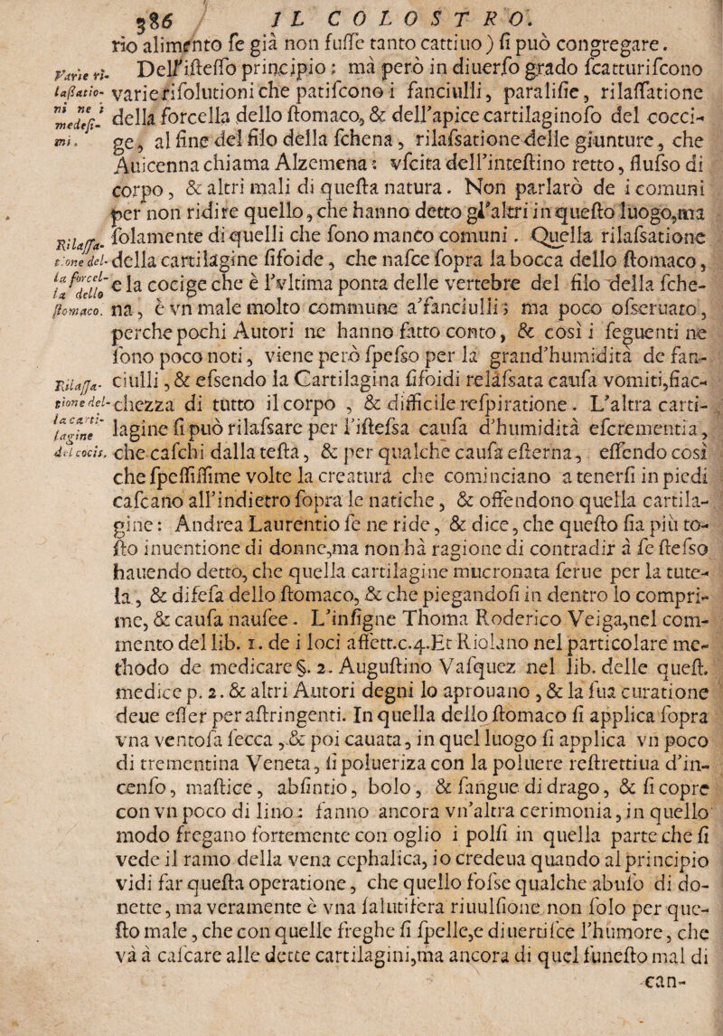 3$<$ IL COLOSTRO. rio alimfnto fe già non luffe tanto cattino) fi può congregare. yme r>. Delf ifteffo principio ; ma però in diuerfo grado fcatturifcono ujittic varierifolutioniche patifcono i fanciulli, paralifie, rilaflfatione Vneil[i- della forcella dello ftomaco, & dell’apice cartilaginofo del cocci¬ ai. ge, al fine del filo della fchena, rilafsatione delle giunture, che Auicenna chiama Alzemena ; vfcita dell’inteftino retto, flufso di corpo, & altri mali di quella natura. Non parlato de i comuni per non ridi re quello, che hanno detto gi'akri i a quello luogo,tm RiUtf*. folamente di quelli che fono manco comuni. Quella rilafsatione t.Wdei-della cartilagine fifoide, che nafce fopra la bocca dello ftomaco, coc'gc che è lVltima ponta delle vertebre del filo della fche- {lemaco: na, è vn male molto commune a’fànciulli ; ma poco ofseruaro, perchepochi Autori ne hanno fitto conto, & costi feguenti ne fono poco noti, viene però fpefso per la grand’humidità de fan- RiUfl*- ciulli, & efsendo la Cartilagina fifoidi relàfsata caufa vomiti,fiac- siane del- chezza di tutto il corpo , & difficile relpiratione. L'altra carti- \atine~ la ghie fi può rilaisare per riftelsa caufa d'humidità e fere me mia , dHcocis, che calchi dalla tefta, & per qualche caufa e frema, eflendo cosi che fpeffiiTime volte la creatura che cominciano a tenerli in piedi cafcano alFindietro fopra le natiche, & offendono quella cartila¬ gine : Andrea Laurentio fe ne ride, & dice, che quello fia piu to¬ lto inuentione di donnearla non hà ragione di contradir à fe llefso hauendo detto, che quella cartilagine mucronata ferue per la tute¬ la , & difefa dello ftomaco, & che piegandoli in dentro lo compri¬ me, & caufa naufee • L'infigne Thoma Roderico Veiga,nel com¬ mento dellib. i. de i loci aftett.c.q.Ht Iliolano nel particolare me- thodo de medicare §. 2. Auguftino Vafquez nel lib. delle quell, medice p. 2. & altri Autori degni lo aprouano , & la fua curatione deue cfler peraftringenti. In quella dello ftomaco fi applica fopra vna ventofa lecca , & poi canata, in quel luogo fi applica vn poco di trementina Veneta, fipolueriza con la poiuere reftrettiua d'in- cenfo, mafticc, abfintio, bolo, & fangue di drago, & fi copre con vn poco di lino : fanno ancora vn'altra cerimonia, in quello modo fregano fortemente con oglio i polli in quella parte che fi vede il ramo della vena cephalica, iocredeua quando al principio vidi far quella operatione, che quello fofse qualche abufo di do- nette, ma veramente è vna lalutifera riuulfione non folo per que¬ llo male, che con quelle freghe fi fpelle,e diuertifee rhumore, che va à calcare alle dette cartilagini,ma ancora di quel funefto mal di ean-