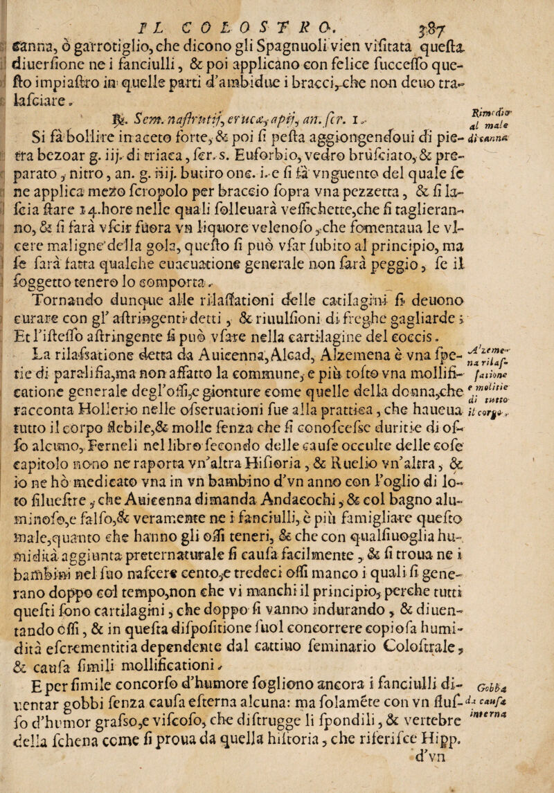 IL COLOSTRO, J&7 canna, ò garrotiglio,che dicono gli Spagnuoli vien vifitata quella, diuerfione ne i fanciulli, & poi applicano con felice fùcceffo que- fto impiaftro in quelle parti d’arabidue i bracaVcbe non deuo tra- lafciare * __ * *« Ife. Sem. naftrntiL eruca? apfj^ art.fcr. i «=* ^mTe Si fa bollire in aceto forte, & poi fi pefla aggiongendoui di pie- dìw.na tra bezoar g. iij» di triaca, fer» s. Euforbio, vedrò brùfciato, & pre- ^ parato, nitro, an. g. ni j. butiro onc. i. e fi fa' vnguent© del quale fe ne applica mezo fcropolo per braccio fopra vna pezzetta, & fi la- fcia ftare i<4.hore nelle quali folleuarà veffichette,che fi taglieran¬ no, & fi farà vfcir fuora vn liquore velenofo ,«che jfpmenta.ua le vi¬ ceré mal igne’del la gola, quello fi può vfar fubito al principio, ma le farà fatta qualche euacuatione generale non farà peggio, fe il foggetto tenero lo comporta Tornando dunque alle rilaffationi delle catilagini fi- deuono curare con gf afiringentl detti, & riuulfioni di freghe gagliarde s. Et rifteflo aftringente fi può vfar e nella cartilagine del eoccis. La rilafsatione detta da Auicenna, Alcad, Alzemena è vnafpe- rie di parahfia,ma non affatto la commune, e più tolto vna mollili- [aitine catione generale deglutii,e gionture come quelle della desinatile ed™6^te0 racconta Hollerio nelle ofseruationi fue alla prattka, che haueua Ucor^,. tutto il corpo flebile,& molle fenza che fi conofccfsc duritie di of¬ fe alcuno, JFer nel i nel libro fecondo delle caufs occulte delle cofe capitolo nono neraporta viTaltra Hifioria, & Ruelio vn'altra, & io ne hò medicato vna in vn bambino d'vn anno con Foglio di lo¬ to filueftre ? che Auicenna dimanda Andaeochi i & col bagno alu~ minofo,e falfo,5fe veramente ne i fanciulli, è più famigliare quefto male,quanto che hanno gli ofli teneri, & che con qualfiuoglia hu- midkà aggiunta preternaturale fi caufa facilmente,, & fi troua- ne i baiatevi nel ino nafcere centone tredeci ofli manco i quali fi gene¬ rano doppo col tempo,non che vi manchi il principio, perche tutti quefti fono cartilagini * che doppo fi vanno indurando , & diuen- tando óffi, & in quefta difpofitione fuol concorrere copiofa humi- dita efcrementitia dependente dal cattino feminario Coloftrale* & caufa fimili mollificationi « E per fimile concorfo d'humore fogliono ancora i fanciulli di- GcbU ventar gobbi fenza caufa efterna alcuna: ma folaméte con vn fiuf-^ c*”f* fo d’humor grafso,e vifcofo, che diftrugge li fpondili, & vertebre lnHrn* della fchena come fi proua da quella hiftoria, che rifenfce Hipp. d'vn