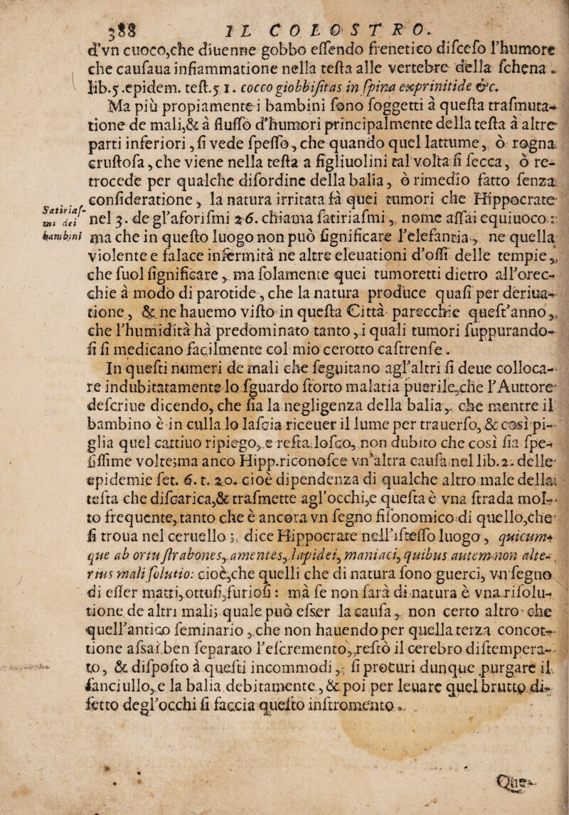 S&tìrìaf- zni dei bambini 388 1 l C 0 L & S T R 0 . cTvn cuoco,che diuenne gobbo ettendo frenetico difcefo Thumore che caufaua infiammatione nella tetta alle vertebre della fchena * lib.^.epidem. teft.5,1. coccogìobbifìtas in fptm enf rinitide &c. Ma piu propiamente i bambini fono foggetti à quella trafmuta* tione de mali,& à flutto d'humori principalmente della tetta à altre parti inferiori 5 fi vede fpetto, che quando quel latomie, ò rogna cruftofa 5 che viene nella tetta a figliuolini tal volta fi fecca, ò re¬ trocede per qualche difordinc della balia 5 ò rimedio fatto fenza. confideratione, la natura irritata la quei tumori Alia VUW in VJUVilV XUVgjV ilV/AJI ^WV JL viviuuuay J-J. tv violente e falace infermità ne altre eleuationi d’otti delle tempie * che faci lignificare ■> ma Iblamente quei tumoretti dietro airorec- chie à modo di parotide, che la natura produce quali per dèrma- rione , &.ne hauemo vitto in quella Città parecchie queft’anno,, che rhumidità hà predominato tanto ,1 quali tumori fuppurando- fi li medicano facilmente col mio cerotto caftrenfe. In quefti numeri de mali che feguitan© agljaltri li deue colloca¬ re indubitatamente lo fguardo ftorto malatia puerile^clie fÀuttore' defcriue dicendo, che lia la negligenza della balia ,, che mentre il bambino è in culla lo lafcia riceuer il lume per trauerfo:> & così pi¬ glia quel cattiuo ripiegete refiadofeo, non dubito che così lia fpe* fifiìme volte^ma anco Hipp.riconofce vii* altra eaufà nel lib.2. delle' epidemie fet. 6-1. z.o* cioè dipendenza di qualche altro male delki tetta chedifoarica,& trafmette agrocchi,e quettaè vna ftrada mok* to frequente, tanto che è ancora vn legno fifonomico di qucllo^che' li troua nel Gemello. dice Hippocrate neirifi&flq luogo, quicum* que ab or tu Jìr abone sy amente syl afìdei^maniaci^quibus autemnon alte*. rms malifolutio: cioè,che quelli che di natura fono guerci, vn fegno di etter matti,ottufi/uriofi : mà fe non farà di natura è vna .rifolu- tione de altri mali; quale può efser la caulà, non certo altro che quelfantioo lemmario ,.che non hauendo per quella terza concofcr tione afsalben feparato refcremento,,retto il cerebro diftempera- to , & difpotto à quelli incommodifi procuri dunque purgare il. fanciullo,.e la balia debitamente ,& poi per leuare quel brutto di*