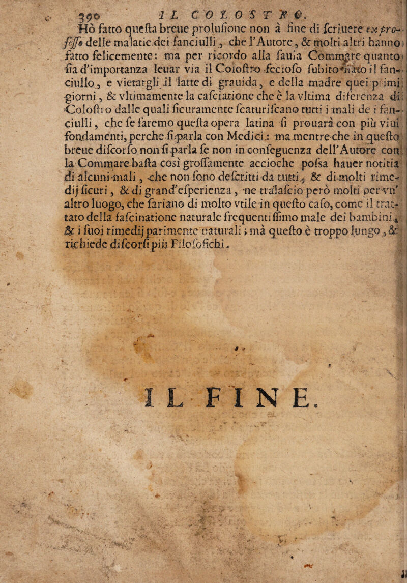 590 ' rjL C'G X 0 f T ^ Ho fotte quefta breue prolufione non à line di feri nere exfiro* ejfo delle malatie.dei fanciulli , che TAutore , & moki altri hanno fatto felicemente: ma per ricordo alla fauia Gommare quanto fia d’importanza leuar via il Coiofìro feciofo fubitofiiatoil firn-* ciullo0 e vietargli il latte di grauida, e della madre quei p imi ' giorni 3 & vltimamente la cafciatione che è la vltima differènza di Colofli o dalle quali ficuramente featurifeano tutti ì mali de i fan¬ ciulli, che fe faremo quefta opera latina fi prouaracon piuviui fondamenti, perche fidarla con Medici.: ma mentre che in quefto breue difeorfo non fidarla fe non in confeguenza delFÀutore con la Gommare balta così groffamente accioche pofsa hauernotitia di alcuni -mali, che non fono deferitti da tutti.* & dimoiti rime¬ dii ficuri, & di grand’efperienza , ne tralafcio però molti per vif altro luogo, che fariano di molto vtile in quefto cafo, come il trat¬ tato della fafeinatione naturale frequenti (fimo male dei bambini*. & i Tuoi rimedi) parimente naturali ; mà quefto è troppo lungo riehlede difeorfi più Fi F I N E li