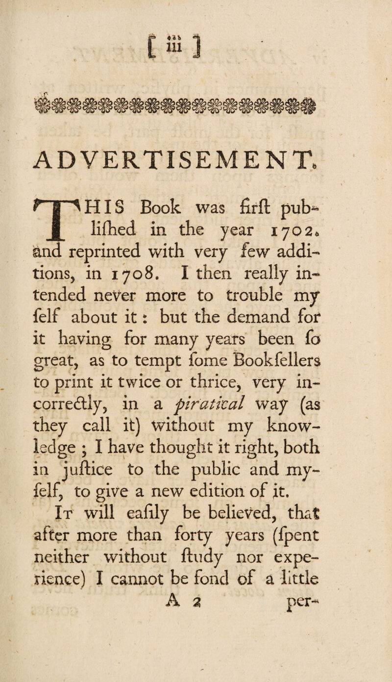 ADVERTISEMENT. This Book was fifft pub^ lifhed in the year lyoa. and reprinted with very few addi¬ tions, in 1708. I then really in¬ tended never more to trouble my* felf about it t but the demand for it having for many years been fo great, as to tempt fome Bookfellers to print it twice or thrice, very in- correilly, in a piratical way (as they call it) without my know¬ ledge ; I have thought it right, both in juftice to the public and my- felf, to give a new edition of it. It will eafily be believed, that after more than forty years (fpent neither without ftudy nor expe¬ rience) I cannot be fond of a little A 2 per-