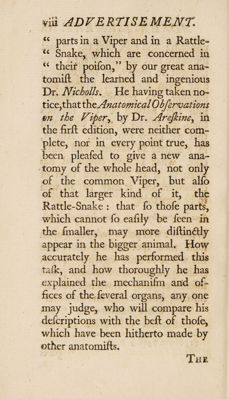 parts in a Viper and in a Rattle- Snake, which are concerned in “ theif' poifon,” by our great ana- tomift the learned and ingenious Dr. Nicholls. He having taken no¬ tice,that Anatomical Obfervations m the Viper^ by Dr. Arejkine^ in the firft edition, were neither com¬ plete, nor in every point true, has been pleafed to give a new ana¬ tomy of the whole head, not only of the common Viper, but alio of that larger kind of it, the Rattle-Snake : that fo thofe parts, which cannot fo eahly be feen in the fmaller, may more diftinftly appear in the bigger animal. How accurately he has performed this talk, and how thoroughly he has explained the mechanifm and of¬ fices of the feveral organs, any one may judge, who will compare his defcriptions with the bell: of thofe, which have been hitherto made by other anatomifts. The