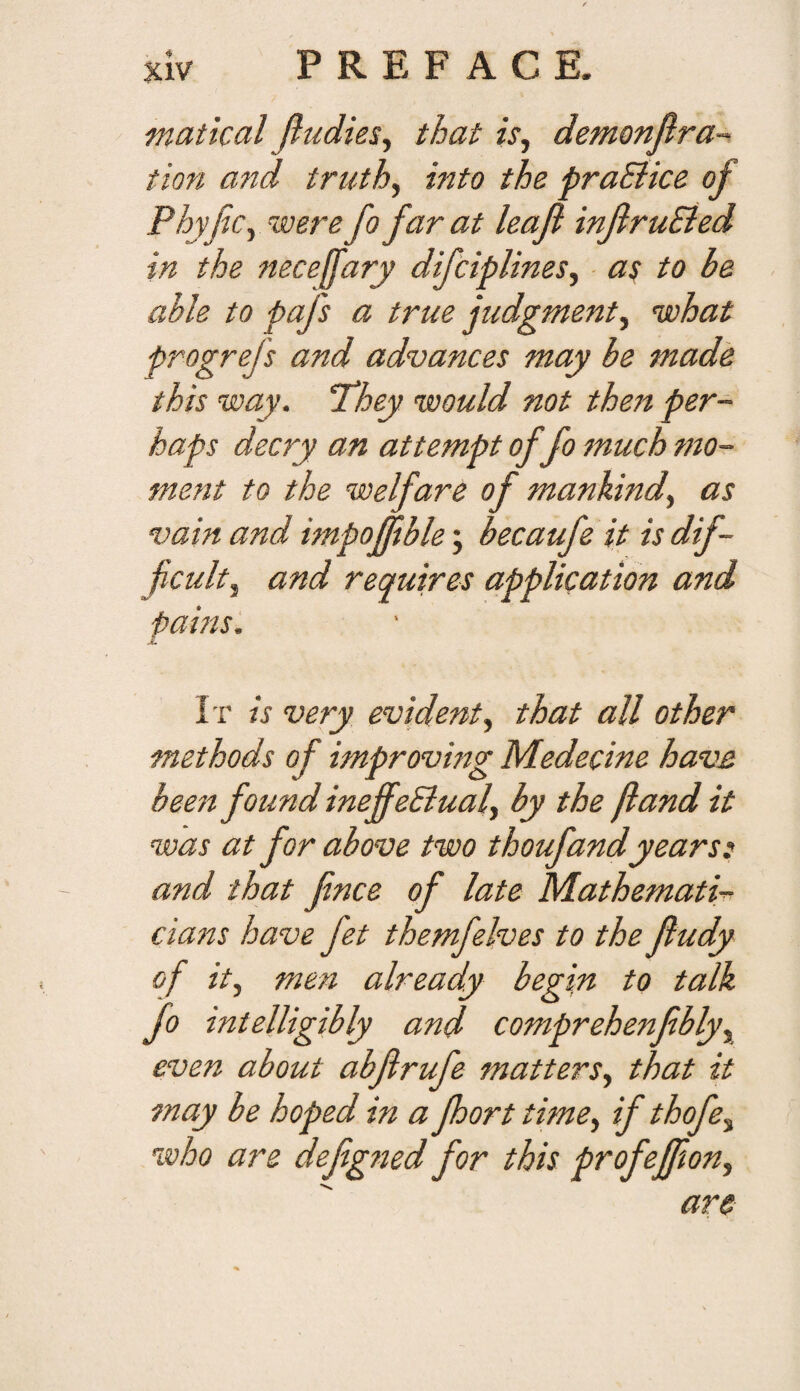 matical Jltidies^ that is^ demonfira-’ tion and truths into the praEiice of Phyfc^ were fo far at leafi inflruEied in the necefary difciplines, as to be able to pafs a true judgment^ nohat progrefs and advances may be made this way. ‘They would not then per¬ haps decry an attempt of fo much mo¬ ment to the welfare of mankind., as vain and impofftble; becaufe it is dif¬ ficult, and requires application and pains. It is very evident, that all other methods of improving Medecine have been found ineffeSiual, by the [land it was at for above two thoufand years: and that fince of late Mathemati¬ cians have fet themfelves to the fludy of it, men already begin to talk fo intelligibly and comprehenfibly, even about abjirufe matters, that it may be hoped in a Jhort time, if thofe, who are defigned for this profeffion, are