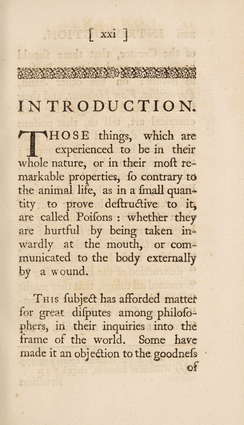 / INTRODUCTION. HOSE things, which are 1 experienced to be in their whole nature, or in their moft re¬ markable properties, fo contrary tD the animal life, as in a fmall quan¬ tity to prove deftrudtive to it, are called Poifons : whether they are hurtful by being taken in¬ wardly at the mouth, or com¬ municated to the body externally by a wound. This fubjedt has afforded mattet for great dilputes among philofd- phers, in their inquiries into the frame of the world. Some have