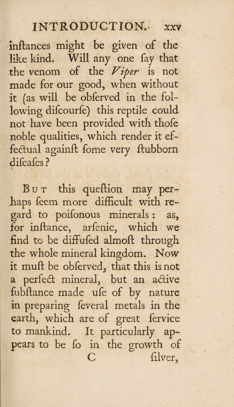 inftances might be given of the like kind. Will any one fay that the venom of the Viper is not made for our good, when without it (as will be obferved in the fol¬ lowing difcourfe) this reptile could not have been provided with thofe noble qualities, which render it ef- fefiual againft fome very ftubborn difeafes ? But this queftion may per¬ haps feem more difficult with re¬ gard to poifonous minerals; as, for inftance, arfenic, which we find to be diffufed almoft through the whole mineral kingdom., Now it muft be obferved, that this is not a perfedl mineral, but an adive fubftance made ufe of by nature in preparing feveral metals in the earth, which are of great fervice to mankind. It particularly ap¬ pears to be fo in the growth of C filver.