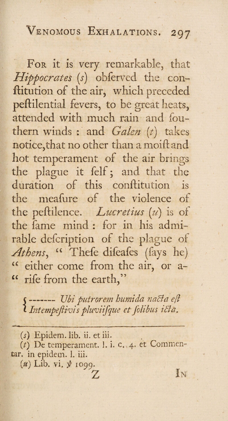 For it is very remarkable, that Hippocrates (j) obferved the con- ftitution of the air, which preceded peftilential fevers, to be great heats, attended with much rain and fou- thern winds : and Galen (/) takes notice,that no other than a moift and hot temperament of the air brings the plague it felf; and that the duration of this conftitution is the meafure of the violence of the peftilence. Lucretius {li) is of the fame mind : for in his admi¬ rable defeription of the plague of Athens^ “ Thefe difeafes (fays he) “ either come from the air, or a- “ rife from the earth,” f -JJhi putrorem humida naBa efi I Intempejiivis pluviifque et fohbiis tBa, (j) Epidem. lib. ii. et iii. (^) De temperament. 1. i. c.,4. et Commen- tar. in epidem. 1, iii. {u) Lib. vi. p 1099. z In