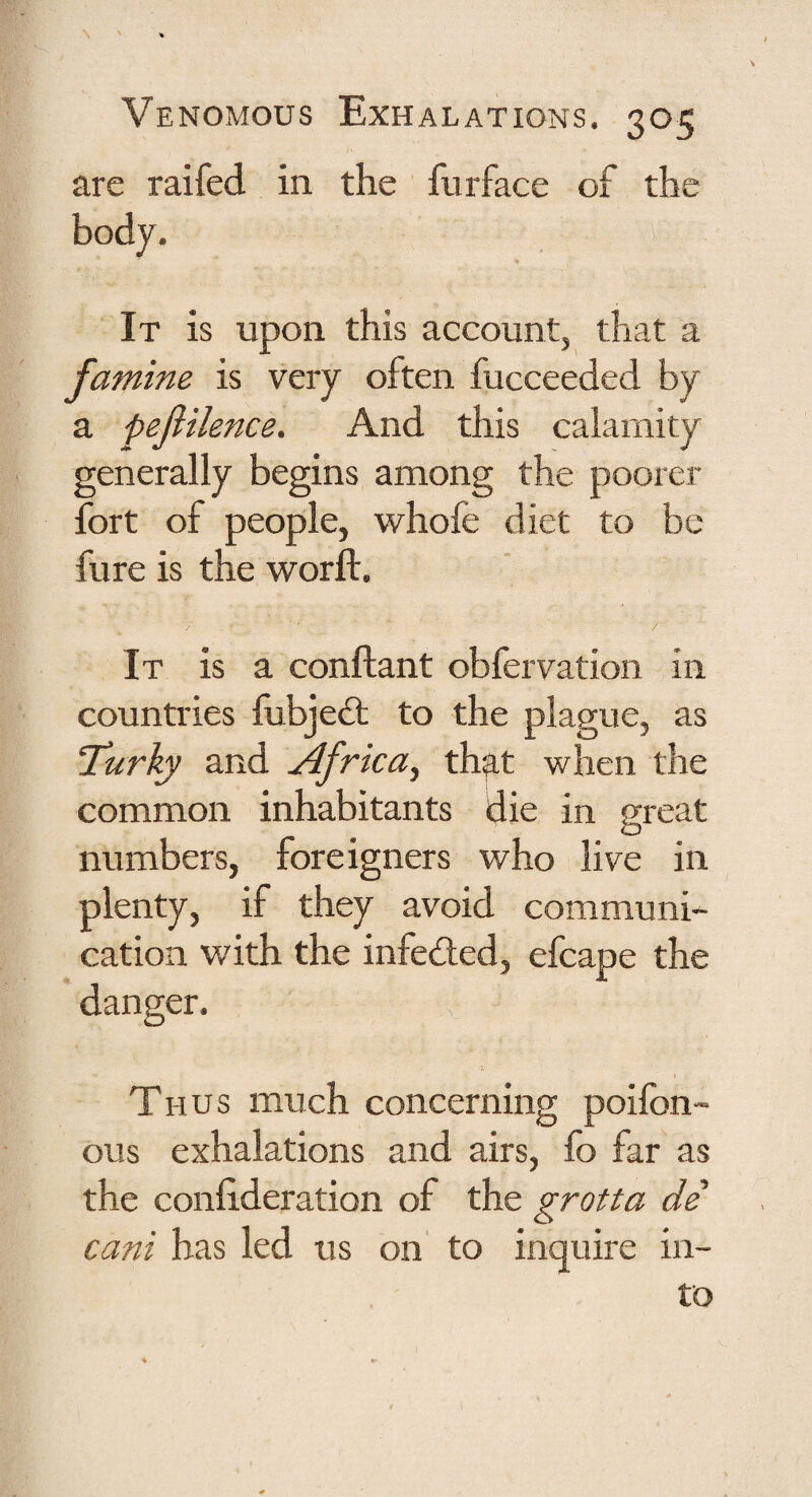 are raifed in the furface of the It is upon this accountj that a famine is very often fucceeded by a pejiilence. And this calamity generally begins among the poorer fort of people, whofe diet to be fure is the worft. It is a conftant obfervation in countries fubjeft to the plague, as ‘Turky and Africa^ that when the common inhabitants die in great numbers, foreigners who live in plenty, if they avoid communi¬ cation with the infed;ed, efcape the danger. Thus much concerning poifon- ous exhalations and airs, fo far as the conlideration of the grotta de cani has led us on' to inquire in¬ to