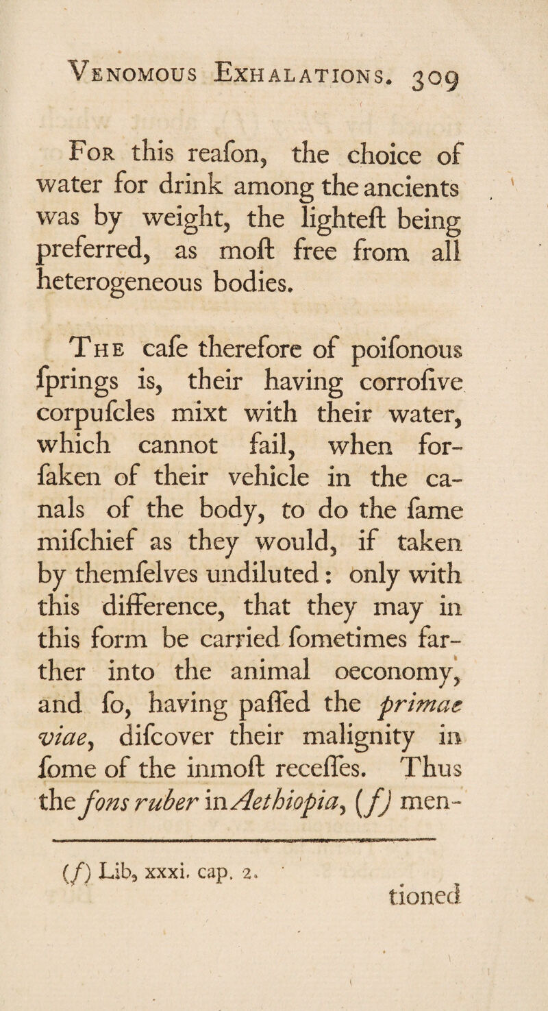 For this reafon, the choice of water for drink among the ancients was by weight, the lighted; being ^referred, as moft free from all icterogeneous bodies. The cafe therefore of poifonous Iprings is, their having corrodve corpufcles mixt with their water, which cannot fail, when for- faken of their vehicle in the ca¬ nals of the body, to do the fame mifchief as they would, if taken by themfelves undiluted: only with this difference, that they may in this form be carried fometimes far¬ ther into the animal oeconomy, and fo, having paded the primae viae^ difcover their malignity in fome of the inmod recedes. Thus the fons ruber in Act hiopia^ [fj men- (/) Lib, xxxi. cap. 2. tioned