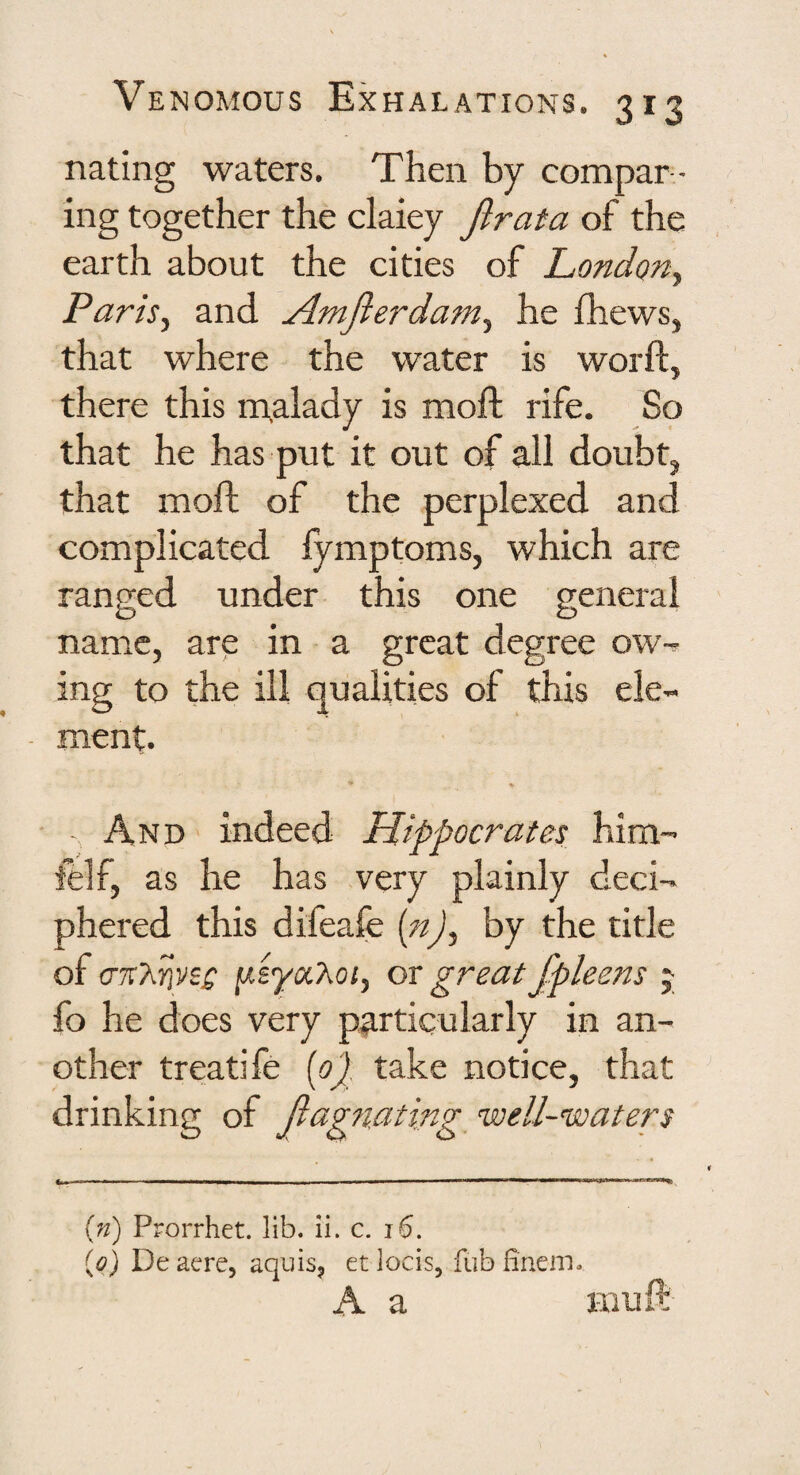 nating waters. Then by compar - ing together the claiey Jlrata of the earth about the cities of Londony Parisy and Amfierdaniy he fhews, that where the water is worft, there this malady is moft rife. So that he has put it out of all doubt^ that moft of the perplexed and complicated fymptoms, which are ranged under this one general name, are in a great degree ow-^ ing to the ill qualities of this ele¬ ment. ♦ - And indeed Hippocrates him- felf, as he has very plainly deci¬ phered this difeafe [n)y by the title of crK’kfiVZQ or great Jpleens j fo he does very particularly in an¬ other treatife [op take notice, that drinking of Jiag?iating^ well-waters {n) Prorrhet. lib. ii. c. i6. (0) Deaere, aquisj etlocis, fubfineiTi. A a mu ft