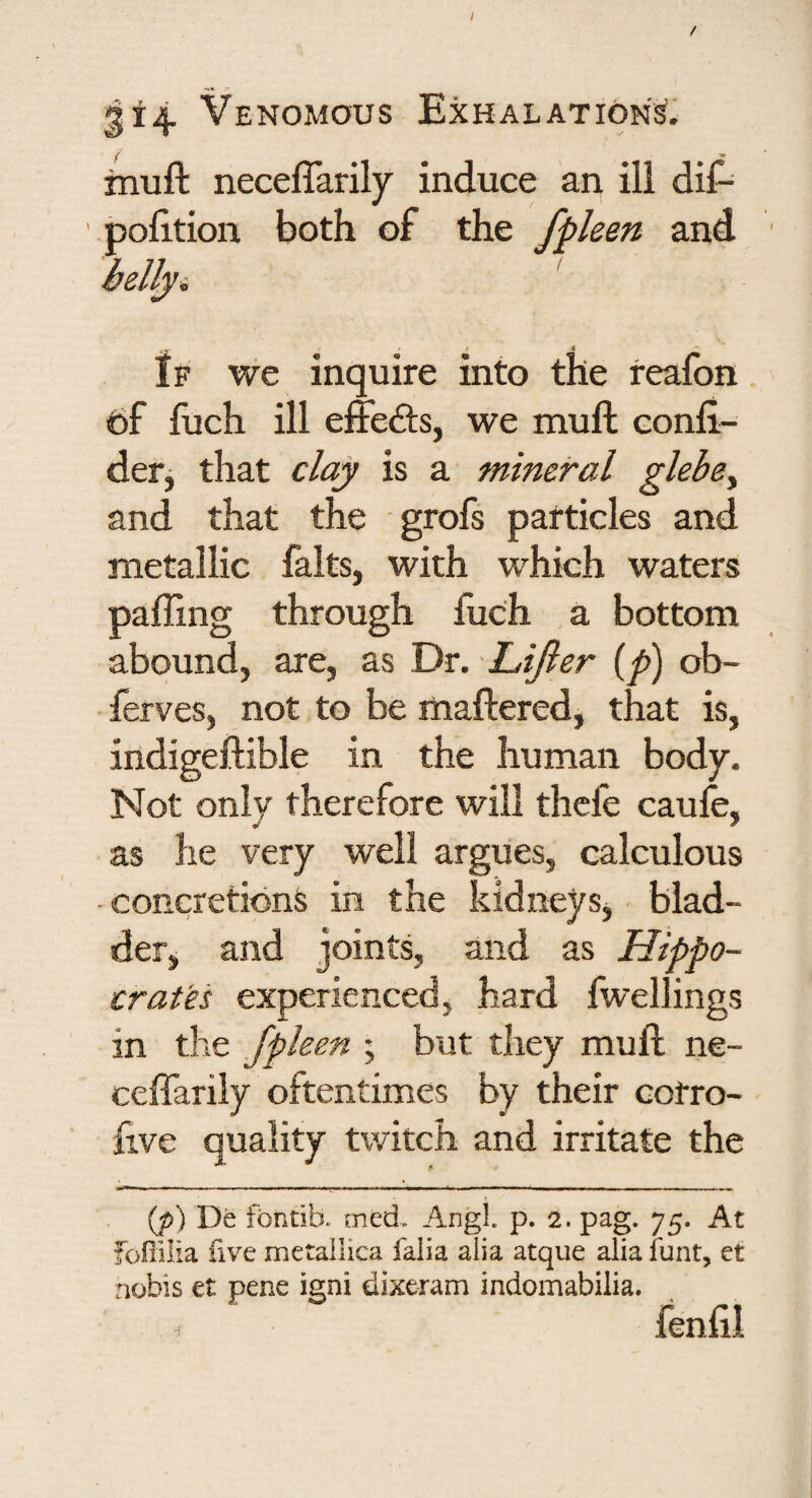 314 Venomous Exhalations’* ^uft neceffarily induce an ill dif- ' polition both of the fpleen and fp we inquire into the reafon t)f fuch ill effects, we mull confi- derj that clay is a mineral glebe^ and that the grofs particles and metallic falts, with which waters palling through fuch a bottom abound, are, as Dr. Lijler ip) ob- ferves, not to be maftered, that is, indigeftible in the human body. Not only therefore will thefe caufe, as he very well argues, calculous -concretions in the kidneys , blad¬ der, and joints, and as Hippo¬ crates experienced, hard fwellings in the fpleen ; but they mull ne- ceffarily oftentimes by their cotro- five quality twitch and irritate the (/)) De fbntib. med. Angl p. 2. pag. 75. At fofiilia five me tallica falia alia atque alia iunt, et nobis et pene igni dixeram indomabilia. fenlll