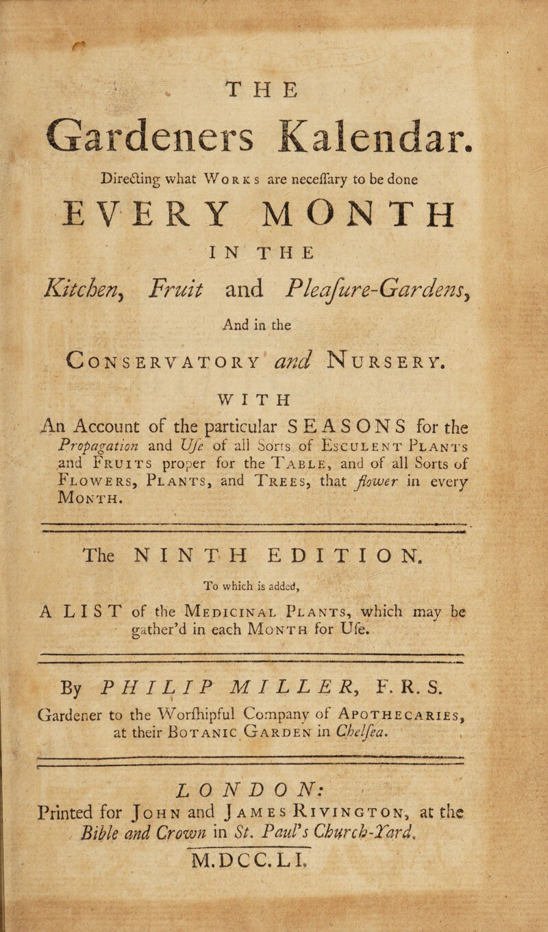 THE r* Gardeners Kaleiidar. Direding what Works are necelTary to be done EVERY MONTH IN THE Kitchen.^ Fruit and Pleafure-Gardens.^ And in the Conservatory and Nursery. WITH An Account of the particular SEASONS for the Propagation and VJe of all Sorts of Esculent Plants and Fruits proper for the Table, and of all Sorts of Flowers, Plants, and Trees, that flower in every Month. The NINTH EDITION. To which is added, A LIST of the Medicinal Plants, which may be gather’d in each Month for Ufe. By PHILIP MILLER, F. R. S. Gardener to the Worfhipful Company of Apothecaries, at their Botanic Garden in Chelfea, , LONDON: Printed for John and James Rivington, at the Bible and Crown in St, Paulas Church-Tard, M.DCC.LL
