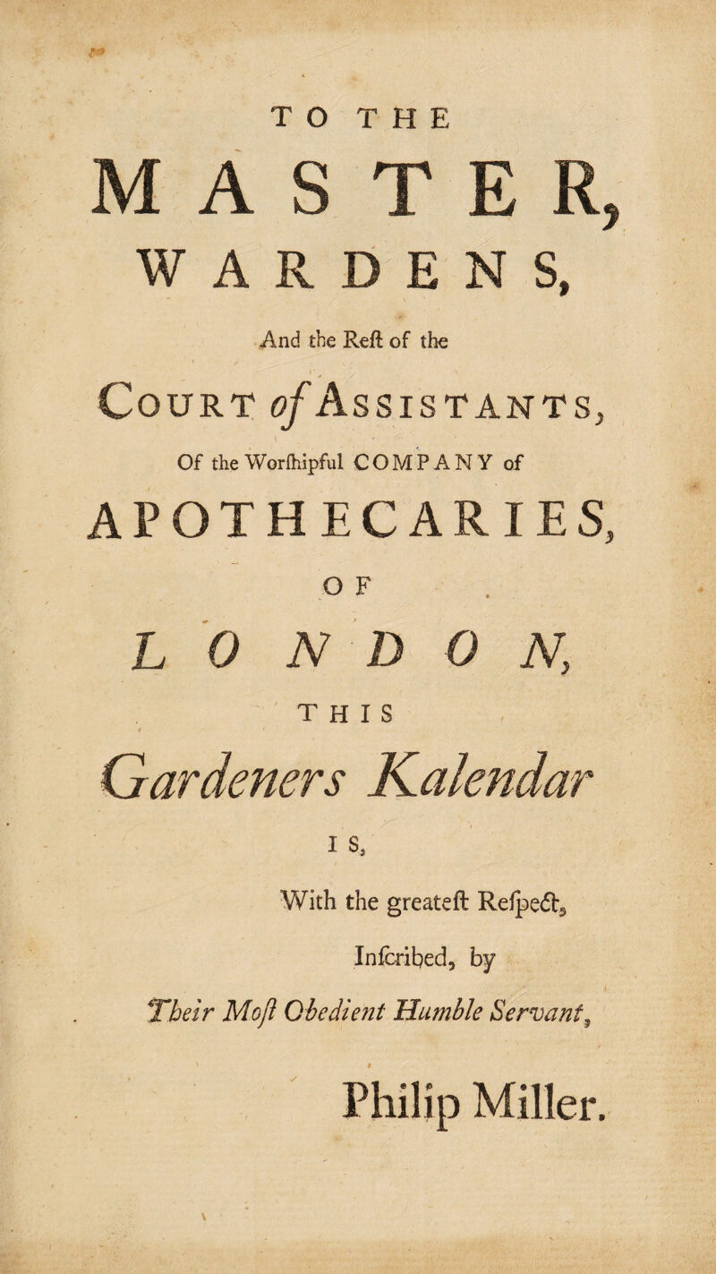 TO THE MASTER, WARDENS, And the Reft of the Court ^/Assistants, Of theWorlhipful COMPANY of APOTHECARIES, O F LON D 0 N, THIS Gardeners Kalendar I s, With the greateft Refpedj Infcribed, by Their Moji Obedient Humble Servant^ Philip Miller. V