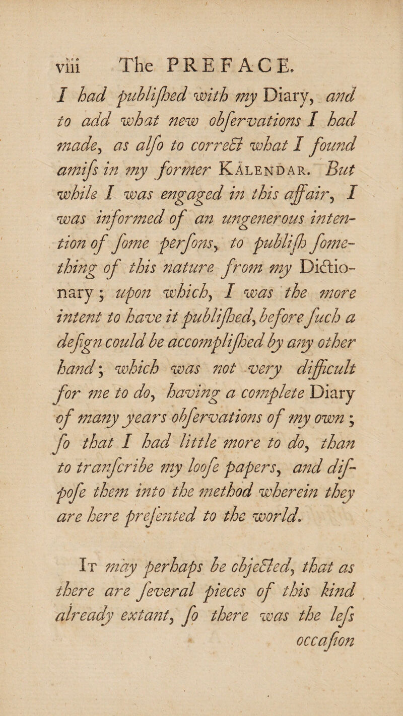 I had publijhed ’’cdith my Diary, and to add what new obfervations I had made., as alfo to correSi what I found amifs in my former Kalendar. ^ut while I was engaged in this affair., I was informed of an ungesserous inten¬ tion of fome perfons, to publiff fome- thing of this nature from my Dictio¬ nary ; upojs which, I was the more intent to have it publiffed, beforefuch a defgn could be accomplijhed by asiy other hand; which was not very difficult for me to do, having a complete Diary of many years obfervations of my own; fo that I had little more to do, than to tranfcribe my loofe papers, and dif- them into the method wherem they are here prejented to the world. It may perhaps he cbjeSled, that as there are Jeveral pieces of this kind already extant, fo there was the lefs occafion