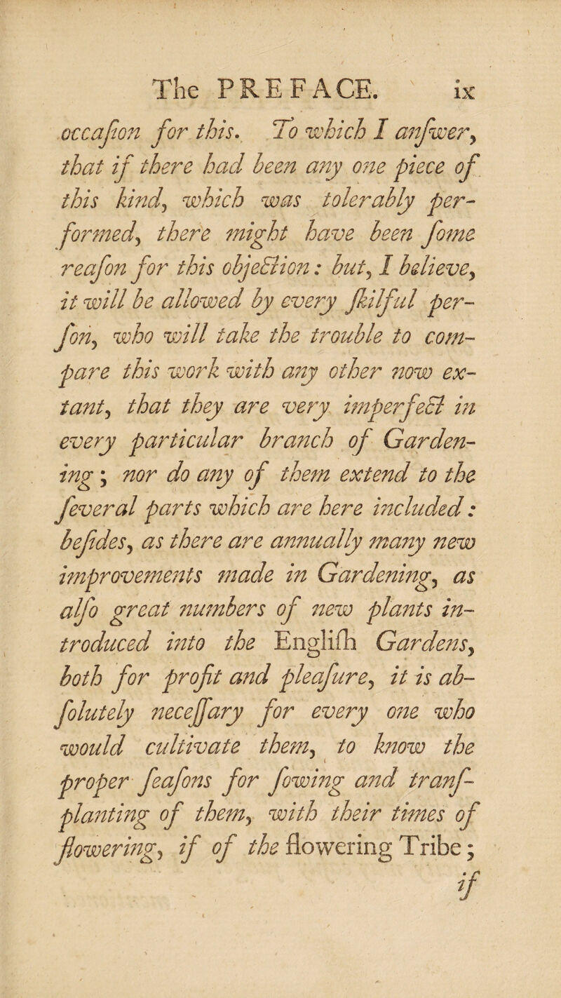 occajion for this. ‘To u'hich I anfscery that if there had been any o?te piece of this kind, which was tolerably per- formed, there might have been fame reafon for this objeElion: but, I believe, it will be allowed by every Jkilful per- fon, who will take the trouble to com¬ pare this work with any other now ex¬ tant, that they are very hnperfeci in every particular branch of Garden¬ ing ; nor do any of them extend to the feveral parts which are here included : befdes, as there are annually many new improvements made in Gardening, as alfo great numbers of new plants in¬ troduced mto the Englifh Gardens, both for proft and pleafure, it is ab- folutely steceffary for every one who would cultivate them, to know the ^ t proper feafons for fowing and tranf- planting of them, with their times of flowering, if of the flowering Tribe;