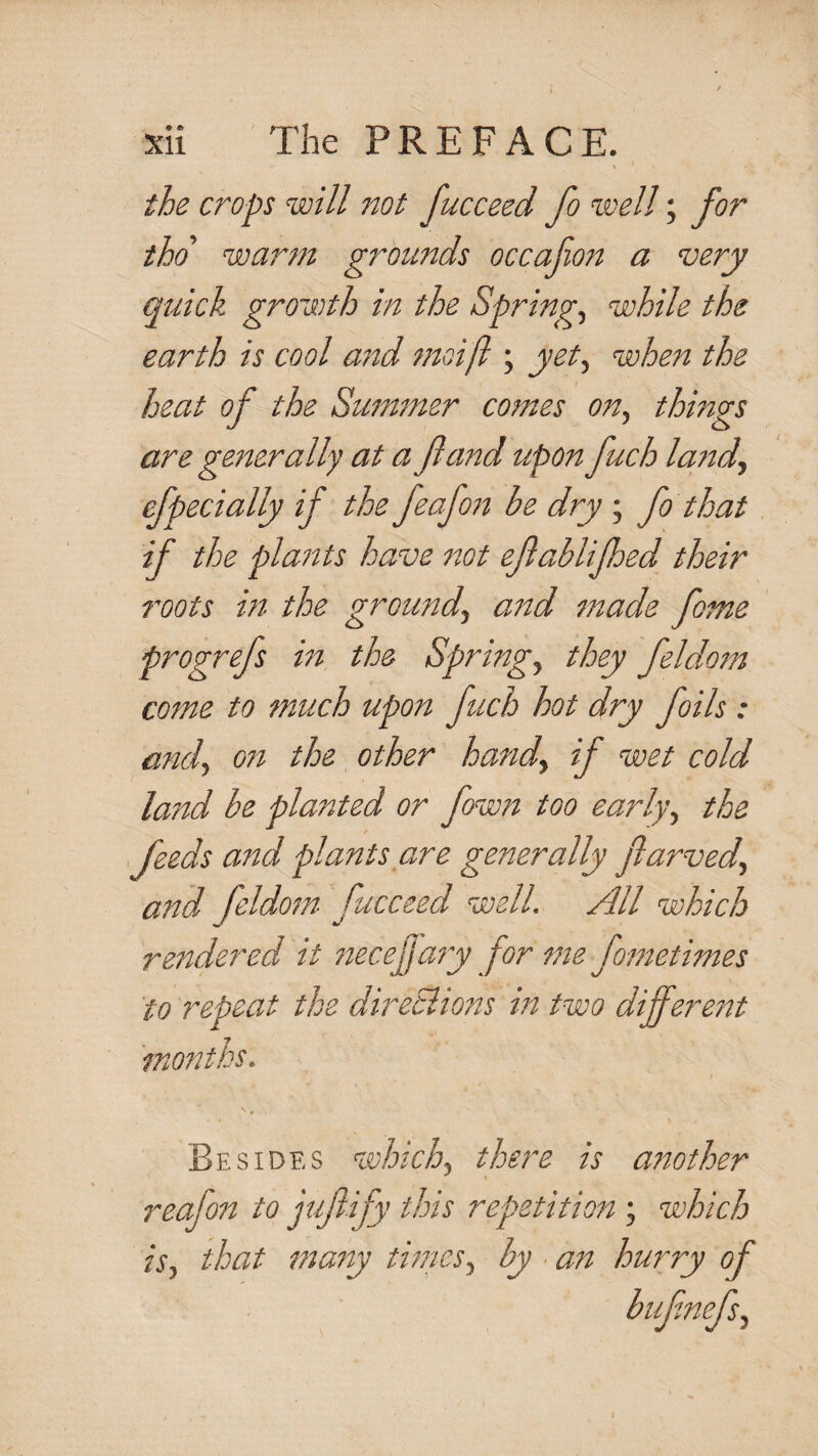the crops will not fucceed fo well; for tho' warm grounds occafion a very quick growth in the Springs while the earth is cool and moifl; yet^ when the heat of the Sum^ner comes on^ things are generally at a fa7'id upon fuch larid., efpecially if the feafo77 be dry ; fo that if the plaftts have not efablifhed their roots in the ground^ and made fame progrefs in the Springs they feldom come to much upon fuch hot dry foils: and^ on the other handy if wet cold land be planted or fown too earlyy the feeds and plants are generally flarvedy and feldom fucceed well. All which rendered it 77ecejja7y forme fometimes to repeat the direSiions in, two different months. Besides whichy there is another reafo7i to jufify this repetition ; which isy that ma7ty thrieSy by a77 hurry of