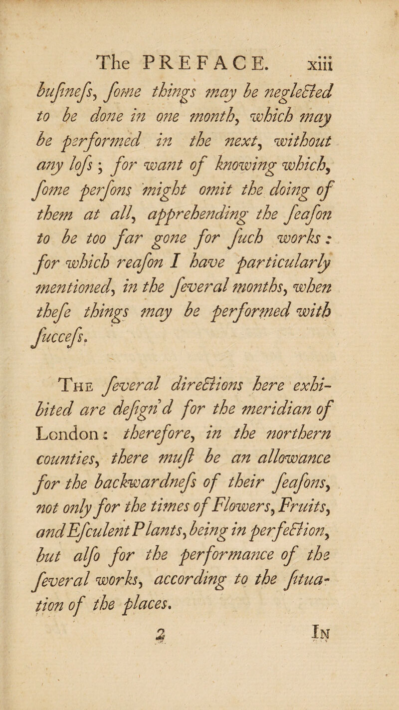 ( huftnefs^ fame things may he negleEied to be do7se in 07ie months which may be performed in the next^ without any lofs; for want of knowing whichy fame perfojis 'might omit the domg of them at all^ apprehending the feafon to be too far gone for fuch works : for which reafon I have particularly mentiotied.^ in the feveral months.^ when thefe things may be performed with fuccefs. The fever al direEiions here 'exhi¬ bited are defgnd for the meridian of London: therefore^ in the northern counties-y there mufl be an allmmnce for the backwardnefs of their feafons., not only for the times of FlowerSr, Fruits.^ andEfculent Plants^ being in perfeEliony but alfo for the performance of the feveral works., according to the fttua” Uon of the places. 2 Itf i