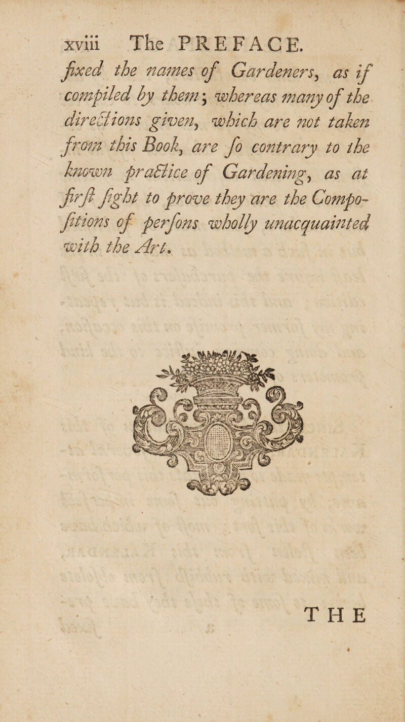 fixed the names of Gardeners^ as if compiled by them 'f whereas many of the direziioits given^ which are 7iot tahen from this Book^ are fo contrary to the know7i praSiice of Gardenings as at firji fight to prove they are the Compo- fitions of perfons wholly unacquainted with the Art. THE \