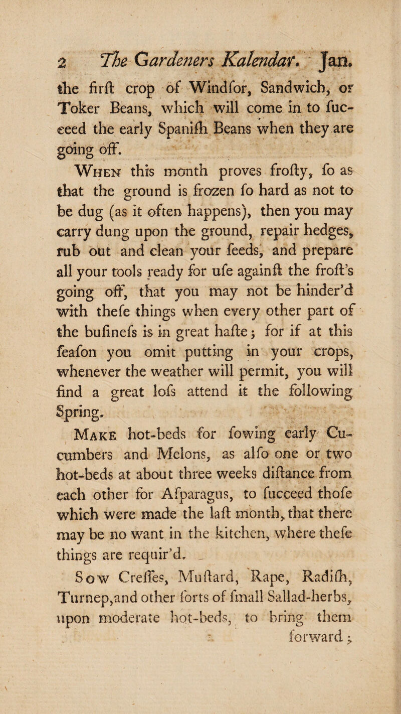 the firft crop of Windfor, Sandwich, or Toker Beans, which will come in to fuc- eeed the early Spanifh Beans when they are going off. When this month proves frolly, fo as that the ground is fro^ien fo hard as not to be dug (as it often happens), then you may carry dung upon the ground, repair hedges, rub out and clean your feedsi and prepare all your tools ready for ufe again ft the froft’s going off, that you may not be hinder’d with thefe things when every other part of the bufinefs is in great hafte; for if at this feafon you omit putting in your crops, whenever the weather will permit, you will find a great lofs attend it the following Spring. Make hot-beds for fowing early Cu¬ cumbers and Melons, as alfo one or tw^o hot-beds at about three weeks diftance from each other for Afparagus, to fucceed thofe which were made the laft month, that there may be no want in the kitchen, where thefe things are requir’d. , Sow Creffes, Mudard, Rape, Radifh, Turnep,and other forts of fmall Sallad-herbs, upon moderate hot-beds, to bring them forward ^