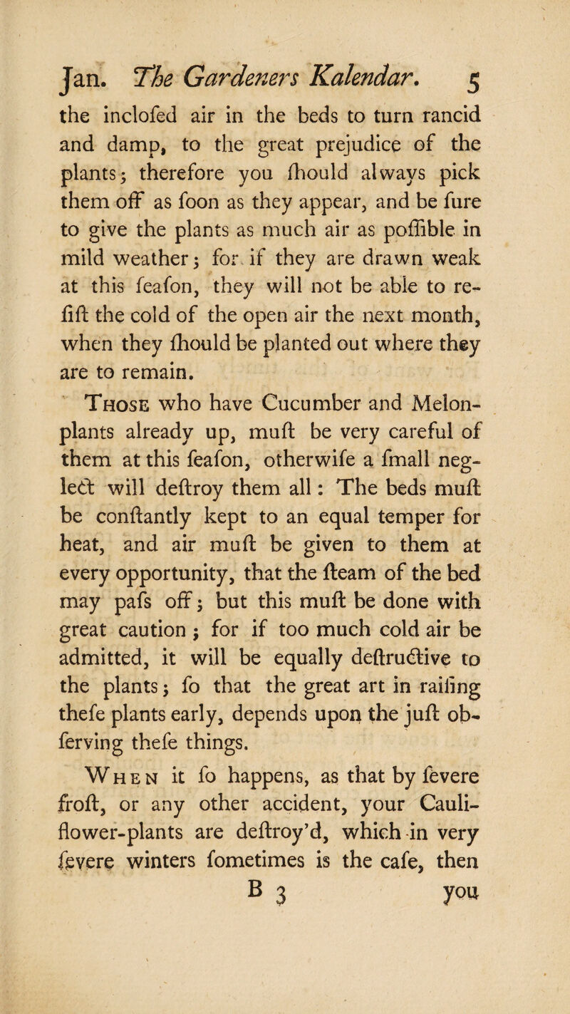 the inclofed air in the beds to turn rancid and damp, to the great prejudice of the plants5 therefore you fhould always pick them off as foon as they appear, and be fure to give the plants as much air as poffible in mild weather 5 for, if they are drawn weak at this feafon, they will not be able to re- fift the cold of the open air the next month, when they fhould be planted out where they are to remain. Those who have Cucumber and Melon- plants already up, muft be very careful of them at this feafon, otherwife a fmall neg- led: will deftroy them all: The beds muft be conftantly kept to an equal temper for heat, and air muft be given to them at every opportunity, that the fteam of the bed may pafs off j but this muft be done with great caution ; for if too much cold air be admitted, it will be equally deftrudlive to the plants j fo that the great art in railing thefe plants early, depends upon the juft ob- ferving thefe things. When it fo happens, as that by fevere froft, or any other accident, your Cauli¬ flower-plants are deftroy’d, which-in very fevere winters fometimes is the cafe, then B 3 you