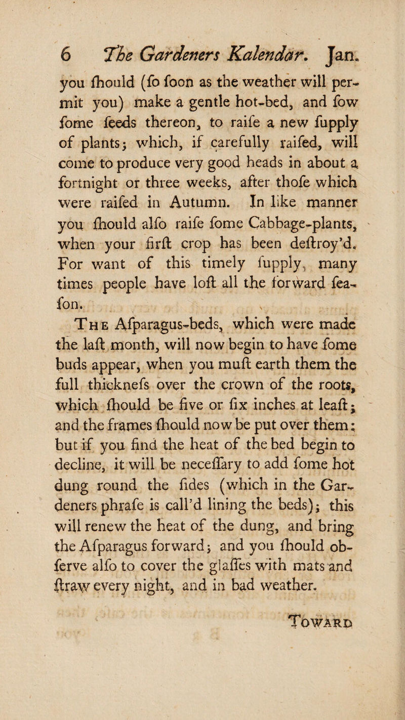 you fhoald (fo foon as the weather will per¬ mit you) make a gentle hot-bed, and fow fome feeds thereon, to raife a new fupply of plants^ which, if carefully raifed, will come to produce very good heads in about a fortnight or three weeks, after thofe which were raifed in Autumn. In like manner you fhould alfo raife fome Cabbage-plants, when your firft crop has been deftroy’d. For want of this timely fupply, many times people have loll all the forward fea- fon. The Afparagus-beds, which were made the laft month, will now begin to have fome buds appear, when you mull earth them the full thicknefs over the crown of the roots, which fhould be five or fix inches at leaft; and the frames Ihould now be put over them; but if you find the heat of the bed begin to decline, it will be necelTary to add fome hot dung round the fides (which in the Gar¬ deners phrafe is call’d lining the beds); this will renew the heat of the dung, and bring the Afparagus forward; and you fhould ob- fcrve alfo to cover the glaffes with mats and llraw every night, and in bad weather.