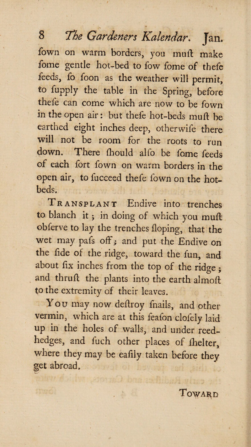 fown on warm borders, you mulT: make fome gentle hot-bed to fow fome of thefe feeds, lb foon as the weather will permit, to fupply the table in the Spring, before thefe can come which are now to be fown in the open air: but thefe hot-beds muft be earthed eight inches deep, otherwife there will not be room for the roots to run down. There (hould alfo be fame feeds of each fort fown on warm borders in the open air, to fucceed thefe fown on the hot¬ beds. Transplant Endive into^ trenches to. blanch it; in doing of which you muft obferve to lay the trenches Hoping, that the wet may pafs off; and put the Endive on the fide of the ridge, toward the fun, and about fix inches from the top of the ridge; and thruft the plants into the earth almoft to the extremity of their leaves. You may now deftroy fnails, and other vermin, which are at this feafon clofely laid up in the holes of walls, and under reed- hedges, and fuch other places of Ihelter, where they may be eafily taken before they get abroad.