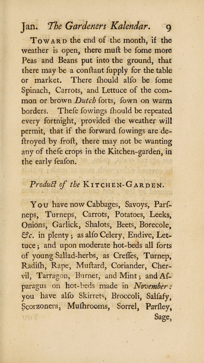 Toward the end of the month, if the weather is open, there muft be fome more Peas and Beans put into the ground, that there may be a conflant fupply for the table or market. There fhould alfo be fome Spinach, Carrots, and Lettuce of the com¬ mon or brown Dutch forts, fown on warm borders. Thefe fowings fhould be repeated every fortnight, provided the weather will permit, that if the forward fowings are de- ftroyed by froft, there may not be wanting any of thefe crops in the Kitchen-garden, in the early feafon. ProduB, of the Kitchen-Garden. i You have now Cabbages, Savoys, Parf- neps, Turneps, Carrots, Potatoes, Leeks, Onions, Garlick, Shalots, Beets, Borecole, in plenty ; as alfo Celery, Endive, Let¬ tuce ; and upon moderate hot-beds all forts of young Sallad-herbs, as Creffes, Turnep, R.adifh, Rape, Muftard, Coriander, Cher¬ vil, Tarragon, Burnet, and Mint ^ and Af- paragus on hot-beds made in November: you have alfo Skirrets, Broccoli, Salfafy, Scorzonera, Mufhrooms, Sorrel, Parfley, Sage, 1