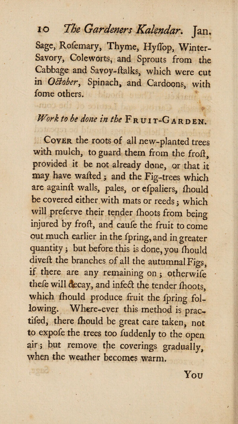 Sage, Rofemary, Thyme, HylTop, Winter- Savory, Coleworts, and Sprouts from the Cabbage and Savoy-ftalks, which were cut in OBober, Spinach, and Cardoons, with fome others. Work to be done in the Fr u i t-G a r d en. Cover the roots of all new-planted trees with mulch, to guard, them from the froft, provided it be not already done, or that it may have wafted j and the Fig-trees which are againft walls, pales, or efpaliers, ftiould be covered either with mats or reeds j which will preferve their tender fhoots from being injured by froft, and caufe the fruit to come out much earlier in the fpring, and in greater quantity; but before this is done, you (hould diveft the branches of all the autumnal Figs, if there are any remaining on; otherwife thefe will dfccay, and infeft the tender Ihoots, which ftiould produce fruit the Ipring fol¬ lowing. Where-ever this method is prac- tifed, there ftiould be great care taken, not to expofe the trees too fuddenly to the open air; but remove the coverings gradually, when the weather becomes warm. You