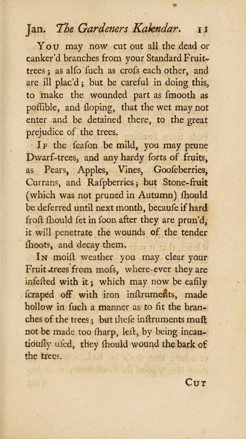 You may now cut out all the dead or canker’d branches from your Standard Fruit- trees ; as alfo fuch as crofs each other, and are ill plac’d j but be careful in doing this, to make the wounded part as fmooth as poflible, and doping, that the wet may not enter and be detained there, to the great prejudice of the trees, ‘ IF the feafon be mild, you may prune Dwarf-trees, and any hardy forts of fruits, as Pears, Apples, Vines, Goofeberries, Currans, and RafpberrieSj but Stone-fruit (which was not pruned in Autumn) (hould be deferred until next month, becaufeif hard froft Ihould fet in foon after they are prun’d, it will penetrate the wounds of the tender Ihoots, and decay them. In moift weather you may clear your Fruit-trees from mofs, where-ever they are infefted with it j which may now be eafily fcraped off with iron inftrumelts, made hollow in fuch a manner as to fit the branr ches of the trees; but thefe inftruments muft not be made too fharp, left, by being incau- tioufly ufed, they fhould wound the bark of the trees. Cur